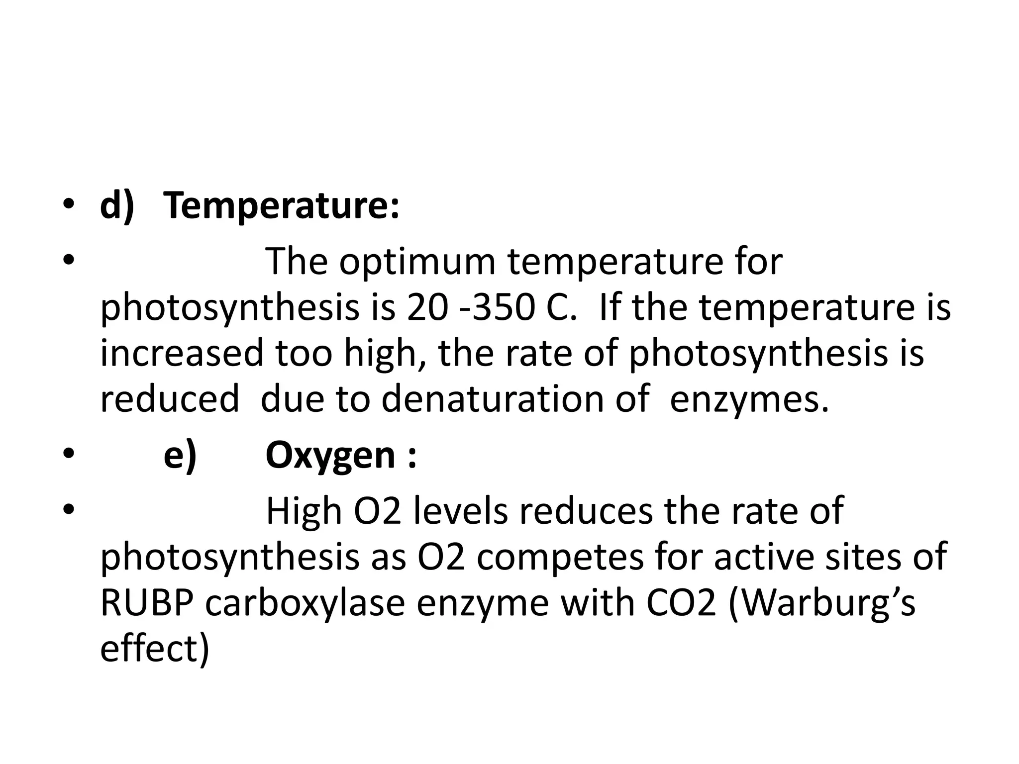• d) Temperature:
• The optimum temperature for
photosynthesis is 20 -350 C. If the temperature is
increased too high, the rate of photosynthesis is
reduced due to denaturation of enzymes.
• e) Oxygen :
• High O2 levels reduces the rate of
photosynthesis as O2 competes for active sites of
RUBP carboxylase enzyme with CO2 (Warburg’s
effect)
 