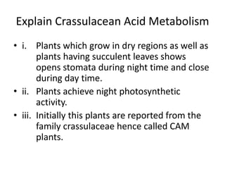Explain Crassulacean Acid Metabolism
• i. Plants which grow in dry regions as well as
plants having succulent leaves shows
opens stomata during night time and close
during day time.
• ii. Plants achieve night photosynthetic
activity.
• iii. Initially this plants are reported from the
family crassulaceae hence called CAM
plants.
 