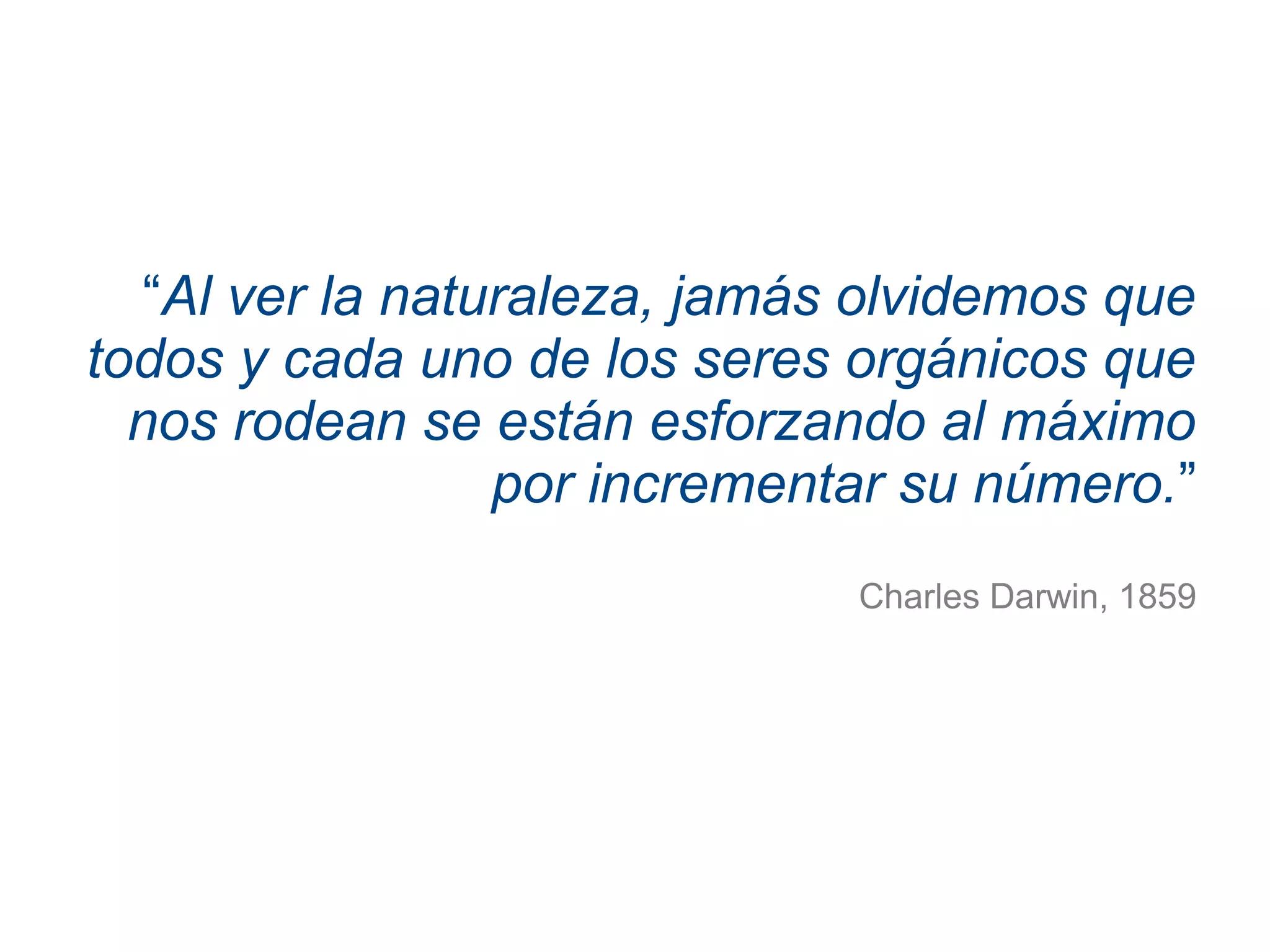 “Al ver la naturaleza, jamás olvidemos que
todos y cada uno de los seres orgánicos que
nos rodean se están esforzando al máximo
por incrementar su número.”
Charles Darwin, 1859
 