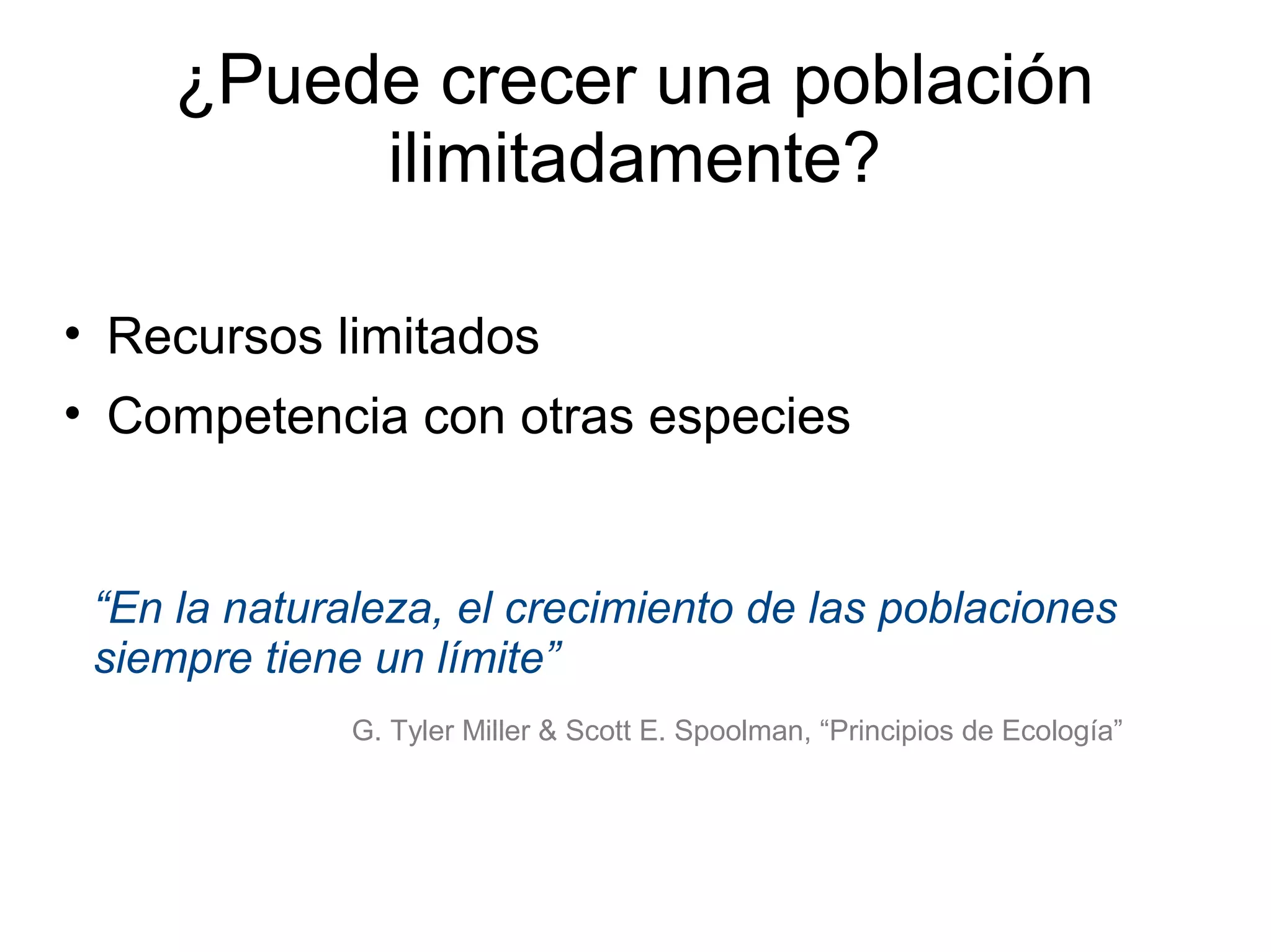 ¿Puede crecer una población
ilimitadamente?
• Recursos limitados
• Competencia con otras especies
“En la naturaleza, el crecimiento de las poblaciones
siempre tiene un límite”
G. Tyler Miller & Scott E. Spoolman, “Principios de Ecología”
 