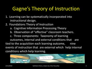 Gagne’s Theory of Instruction2/11/10Kathleen Chenu, Unjoo Lee, Hina Yousufzai31.  Learning can be systematically incorporated into 		instructional design.  2.  Foundations Theory of Instruction        	a.  Cognitive Information Processing Theory       	b.  Observation of "effective" classroom teachers.       	c.  Three components:  Taxonomy of learning 	outcomes, internal and external conditions that 	are tied to the acquisition each learning outcome, 	nine events of instruction that  are external which 	help internal conditions which help learning.