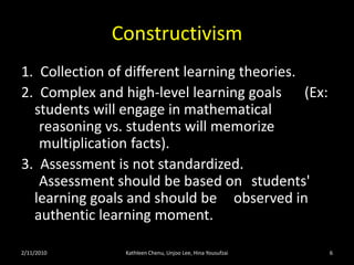 Constructivism4.  Learner in charge of own learning        		a.  learner actively constructs meaning from 		  		world around them.        		b.  learner constantly compares/contrasts/tests 		   		own knowledge with those around them 		      		(including teacher).        		c.  learners do not all learn at the same pace 			 		and do no learn the same things from 			  		instruction (they take different perspective   		 		understanding from the knowledge acquired). 		d.  learners set their own learning goals and are   		given opportunities to self-regulate.2/11/10Kathleen Chenu, Unjoo Lee, Hina Yousufzai6