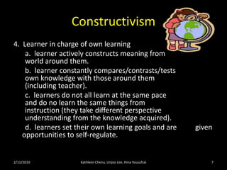 Constructivism5.  Instructors do not instruct in the traditional 	sense.  They are facilitators of knowledge.        			a.  facilitators create environments 			 			 where learning takes place in an    			 authentic and real world situation. 			 b.  facilitators create experiences where    			 collaboration and diverse perspectives 			 are welcome. 			c.  facilitators encourage students' 			 			 metacognition.2/11/10Kathleen Chenu, Unjoo Lee, Hina Yousufzai7