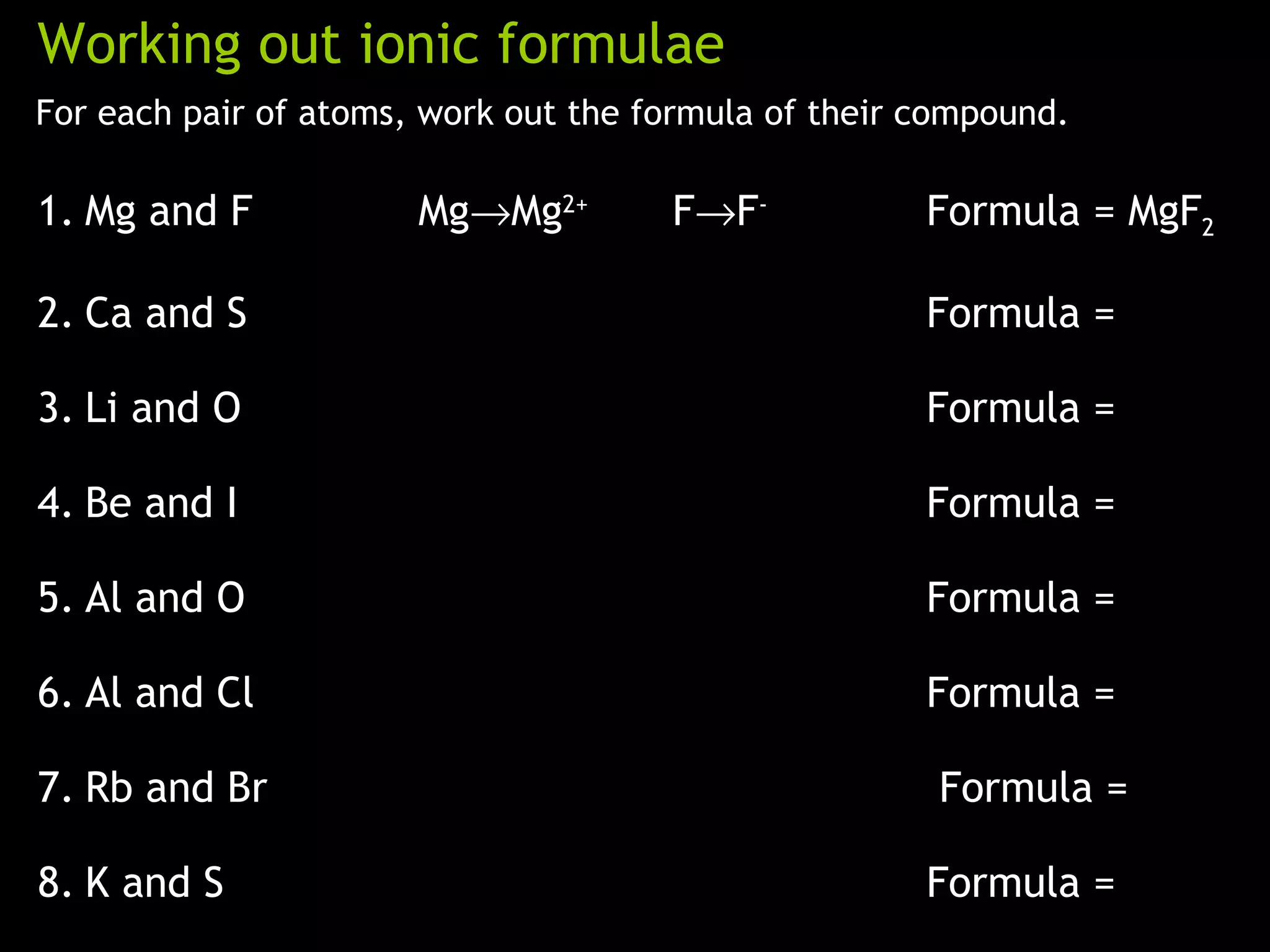 Working out ionic formulae
For each pair of atoms, work out the formula of their compound.
1. Mg and F Mg→Mg2+
F→F-
Formula = MgF2
2. Ca and S Formula =
3. Li and O Formula =
4. Be and I Formula =
5. Al and O Formula =
6. Al and Cl Formula =
7. Rb and Br Formula =
8. K and S Formula =
 