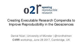 Creating Executable Research Compendia to
Improve Reproducibility in the Geosciences
Daniel Nüst | University of Münster | @nordholmen
C4RR workshop, June 28 2017, Cambridge, UK
 