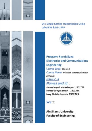 C4 : Single Carrier Transmission Using
LabVIEW & NI-USRP
Program: Specialized
Electronics and Communications
Engineering
Course Code: ECE 353
Course Name: wireless communication
network
GROUP: 8
Names and id :
ahmed sayed ahmed sayed 1801767
ahmed Tawfik ismail 1803214
Loay Abdalla hussein 1902243
Sec :2
Ain Shams University
Faculty of Engineering
 