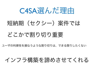 C4SA選んだ理由
 短納期（セクシー）案件では

 どこかで割り切り重要
ユーザの利便性を損なうような割り切りは、できる限りしたくない




 インフラ構築を諦めさせてくれる
 