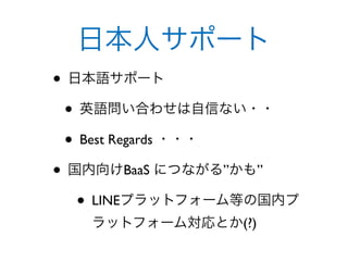 日本人サポート
• 日本語サポート
 • 英語問い合わせは自信ない・・
 • Best Regards ・・・
• 国内向けBaaS につながる”かも”
   • LINEプラットフォーム等の国内プ
   ラットフォーム対応とか(?)
 