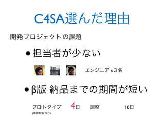 C4SA選んだ理由
開発プロジェクトの課題


  • 担当者が少ない
                    エンジニア x３名



  • β版 納品までの期間が短い
   プロトタイプ      4日    調整         10日
   (環境構築 含む)
 