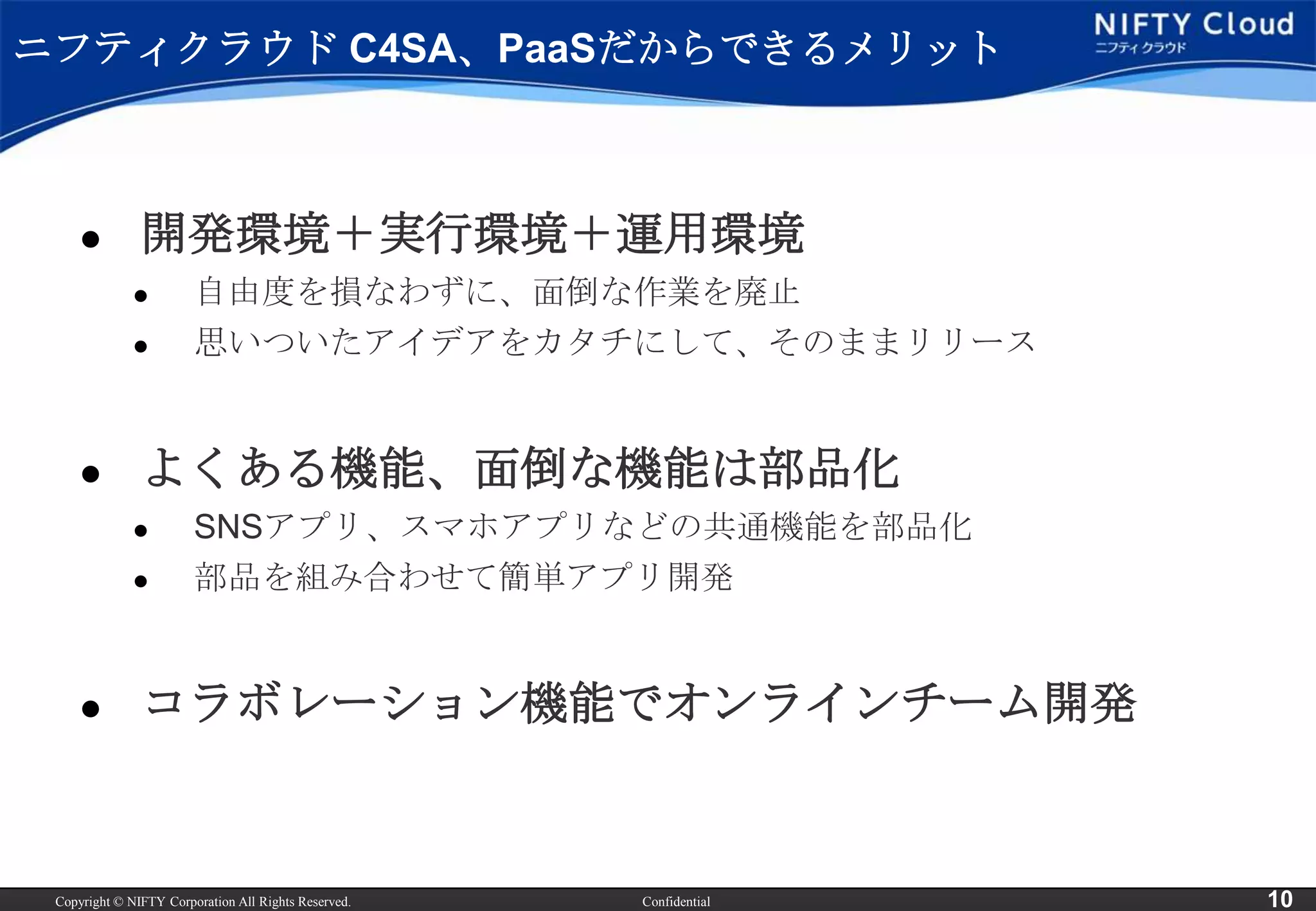 ニフティクラウド C4SA、PaaSだからできるメリット



              開発環境＋実行環境＋運用環境
                       自由度を損なわずに、面倒な作業を廃止
                       思いついたアイデアをカタチにして、そのままリリース


              よくある機能、面倒な機能は部品化
                       SNSアプリ、スマホアプリなどの共通機能を部品化
                       部品を組み合わせて簡単アプリ開発


              コラボレーション機能でオンラインチーム開発


 Copyright © NIFTY Corporation All Rights Reserved.   Confidential   10
 