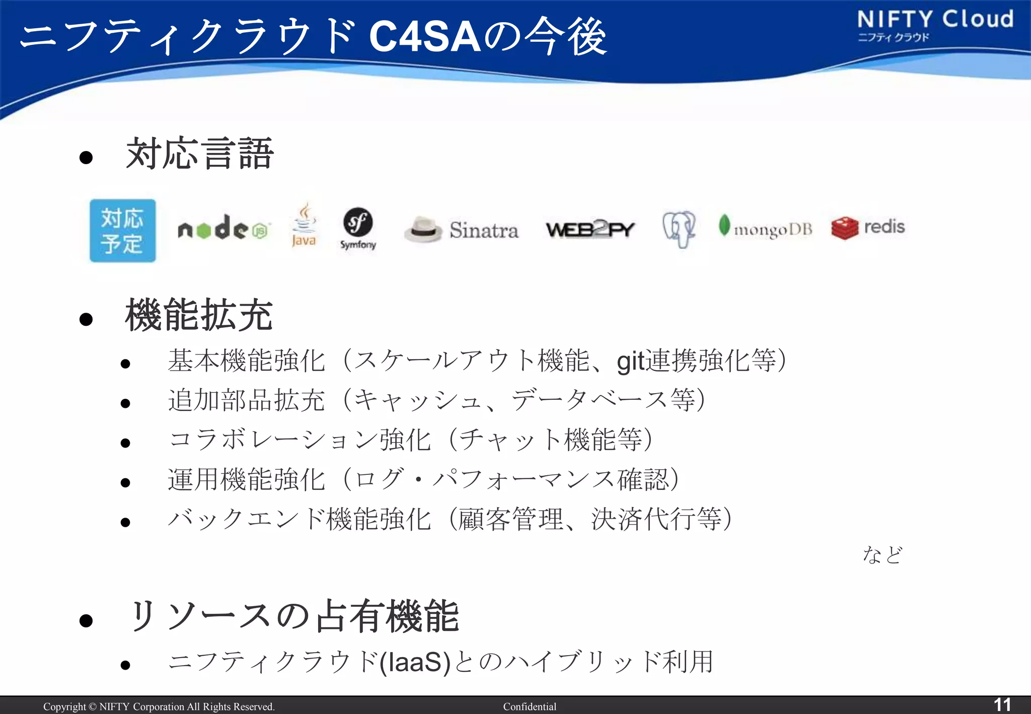 ニフティクラウド C4SAの今後

                対応言語



                機能拡充
                         基本機能強化（スケールアウト機能、git連携強化等）
                         追加部品拡充（キャッシュ、データベース等）
                         コラボレーション強化（チャット機能等）
                         運用機能強化（ログ・パフォーマンス確認）
                         バックエンド機能強化（顧客管理、決済代行等）
                                                                    など


                リソースの占有機能
                         ニフティクラウド(IaaS)とのハイブリッド利用
Copyright © NIFTY Corporation All Rights Reserved.   Confidential        11
 
