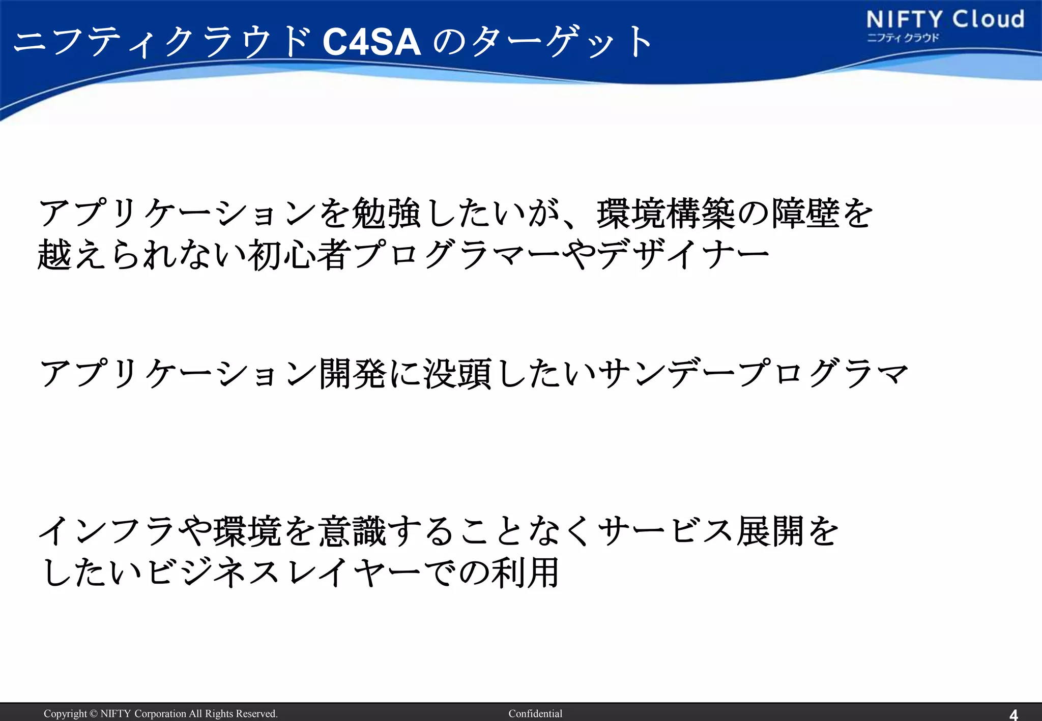 ニフティクラウド C4SA のターゲット



アプリケーションを勉強したいが、環境構築の障壁を
越えられない初心者プログラマーやデザイナー


アプリケーション開発に没頭したいサンデープログラマ



インフラや環境を意識することなくサービス展開を
したいビジネスレイヤーでの利用


 Copyright © NIFTY Corporation All Rights Reserved.   Confidential
 
