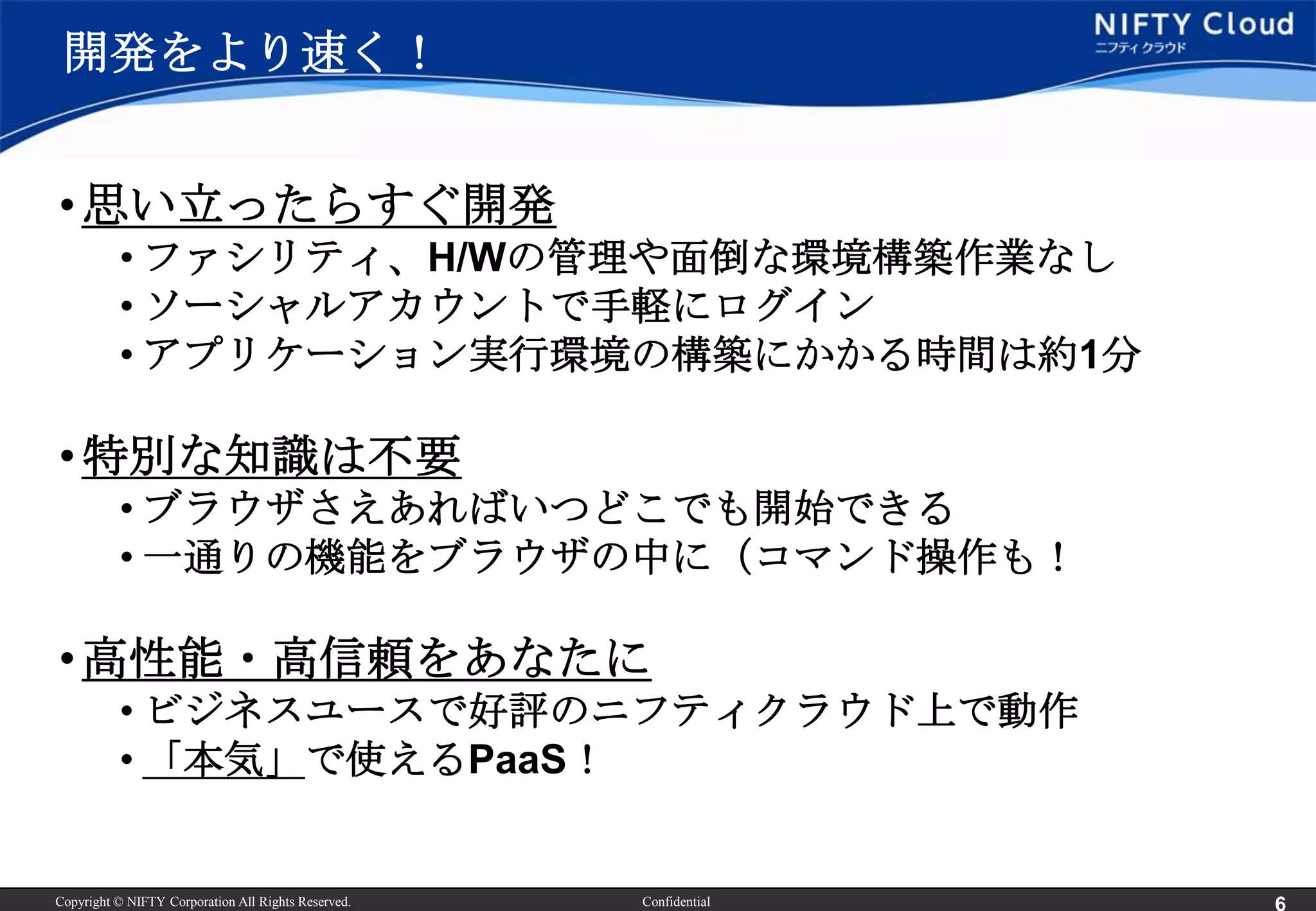 開発をより速く！


• 思い立ったらすぐ開発
          • ファシリティ、H/Wの管理や面倒な環境構築作業なし
          • ソーシャルアカウントで手軽にログイン
          • アプリケーション実行環境の構築にかかる時間は約1分

• 特別な知識は不要
          • ブラウザさえあればいつどこでも開始できる
          • 一通りの機能をブラウザの中に（コマンド操作も！

• 高性能・高信頼をあなたに
          • ビジネスユースで好評のニフティクラウド上で動作
          • 「本気」で使えるPaaS！


Copyright © NIFTY Corporation All Rights Reserved.   Confidential
 