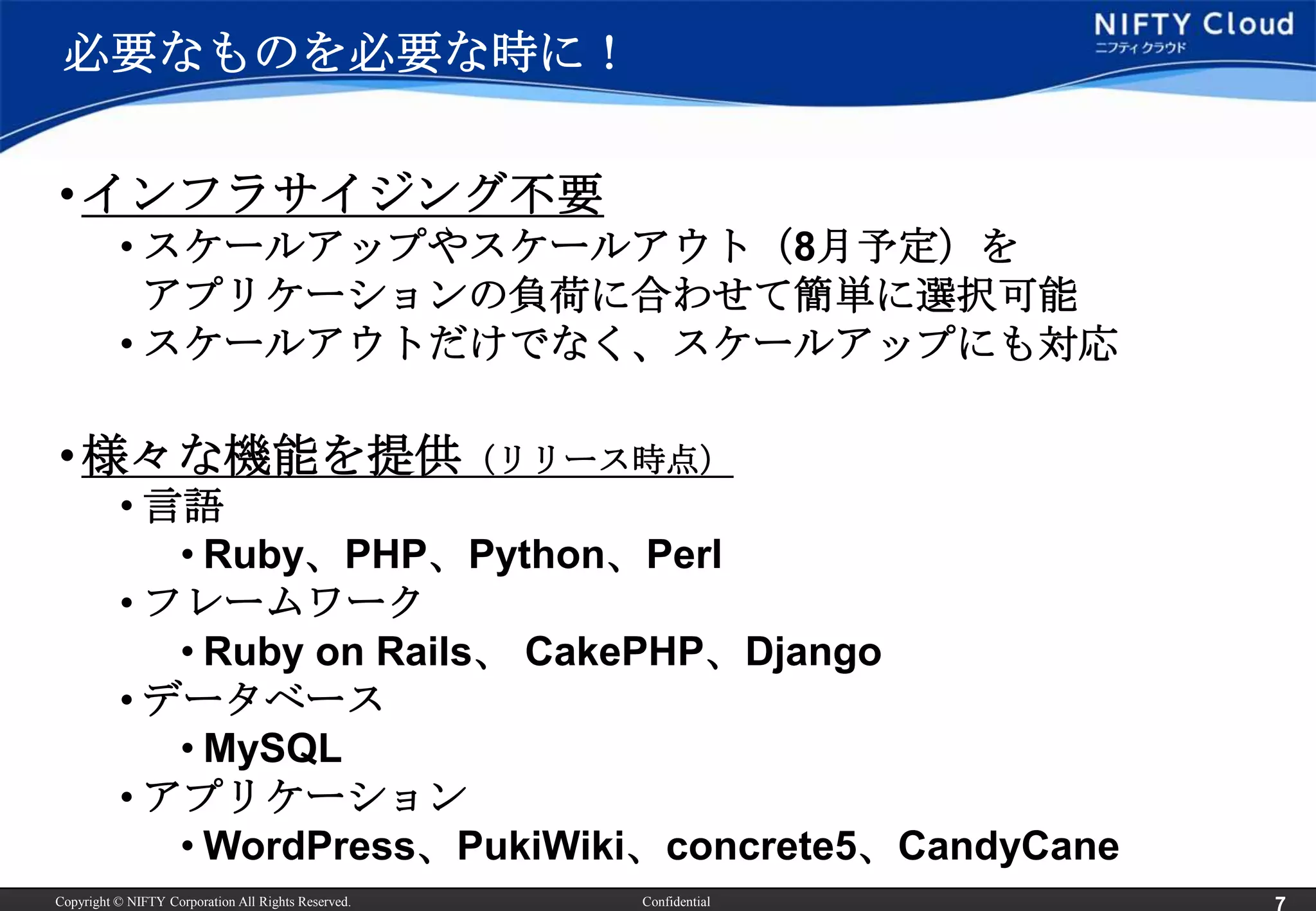必要なものを必要な時に！

• インフラサイジング不要
          • スケールアップやスケールアウト（8月予定）を
            アプリケーションの負荷に合わせて簡単に選択可能
          • スケールアウトだけでなく、スケールアップにも対応

• 様々な機能を提供（リリース時点）
          • 言語
             • Ruby、PHP、Python、Perl
          • フレームワーク
             • Ruby on Rails、 CakePHP、Django
          • データベース
             • MySQL
          • アプリケーション
             • WordPress、PukiWiki、concrete5、CandyCane
Copyright © NIFTY Corporation All Rights Reserved.   Confidential
 