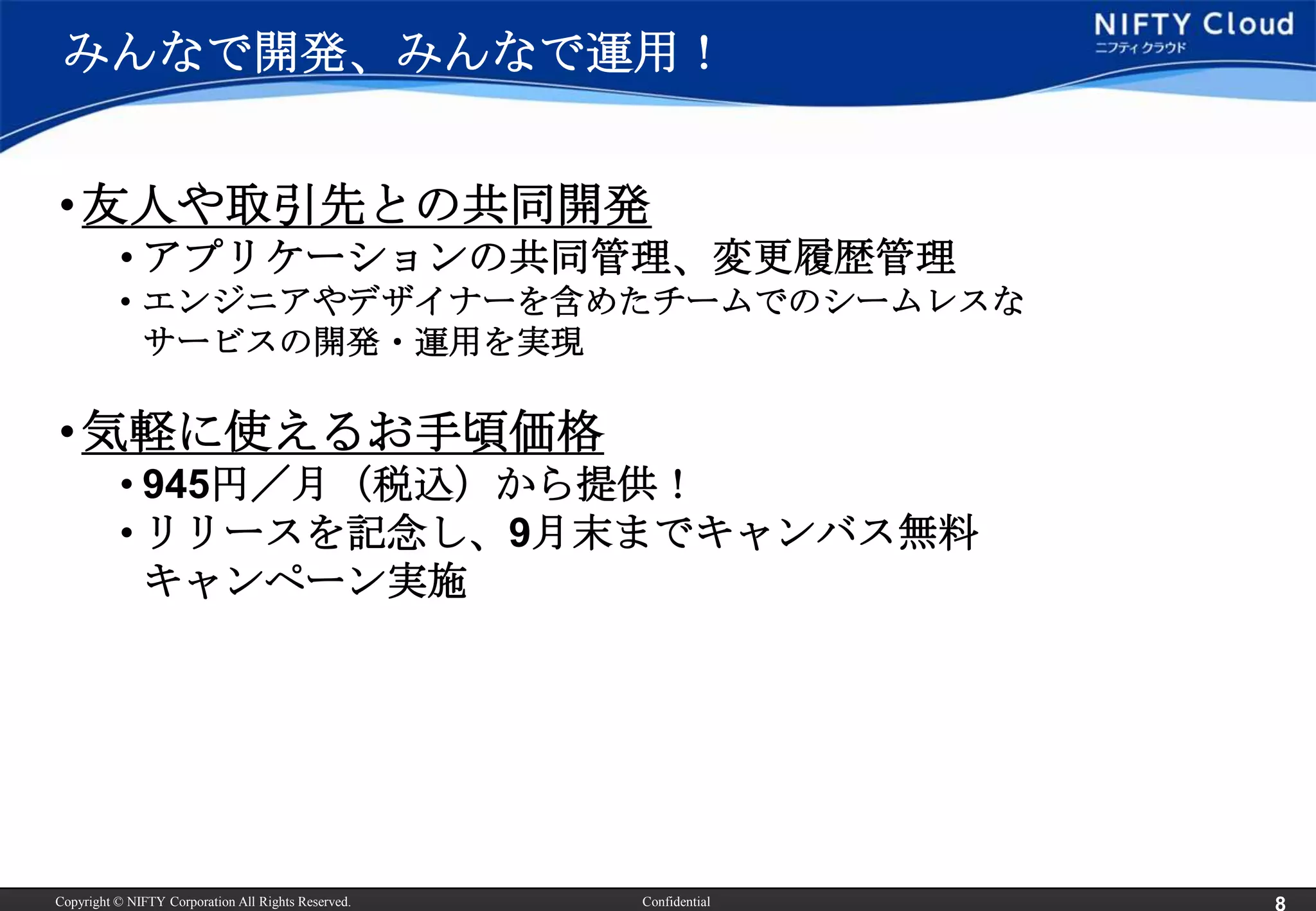 みんなで開発、みんなで運用！


• 友人や取引先との共同開発
          • アプリケーションの共同管理、変更履歴管理
          • エンジニアやデザイナーを含めたチームでのシームレスな
            サービスの開発・運用を実現

• 気軽に使えるお手頃価格
          • 945円／月（税込）から提供！
          • リリースを記念し、9月末までキャンバス無料
            キャンペーン実施




Copyright © NIFTY Corporation All Rights Reserved.   Confidential
 