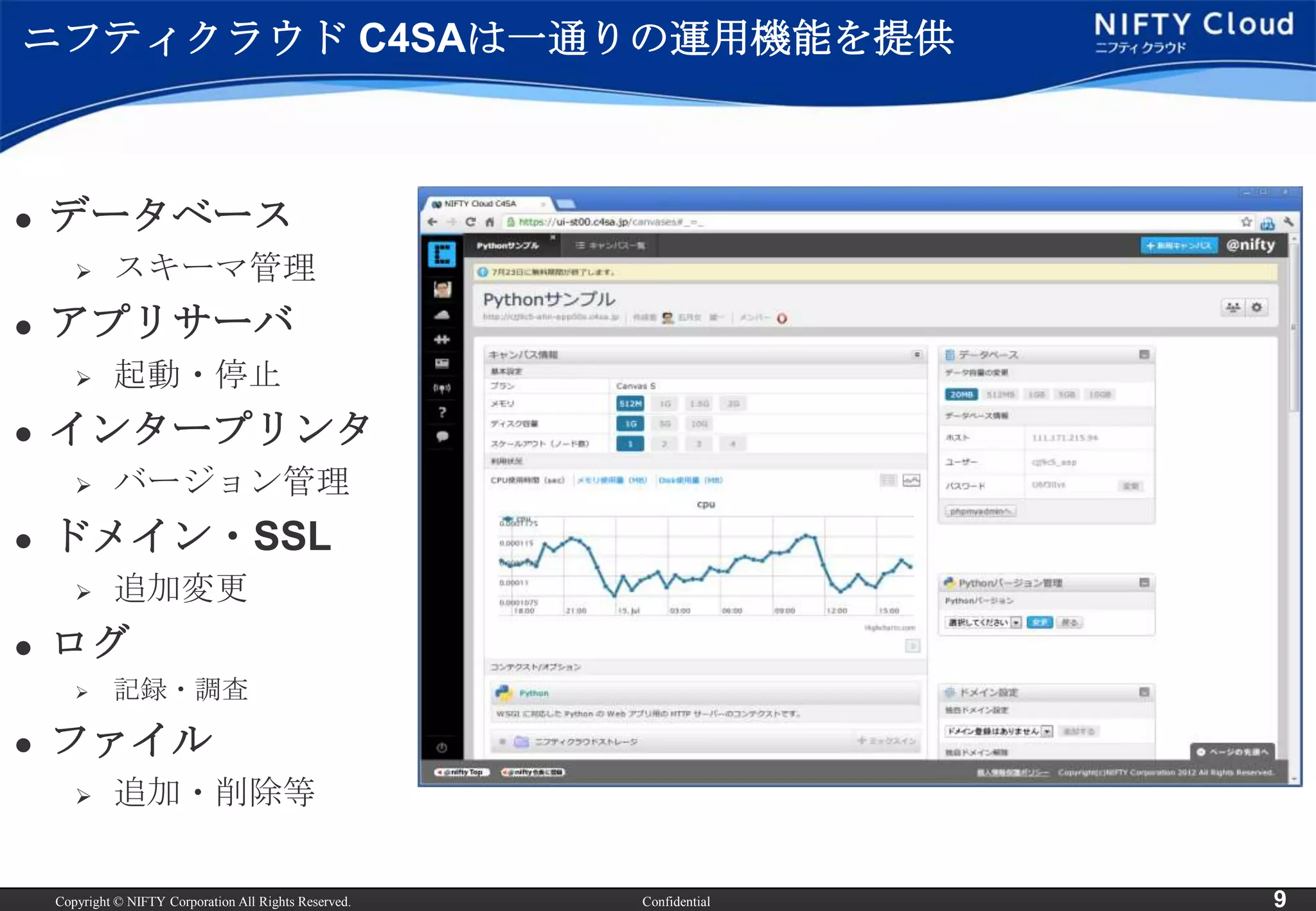 ニフティクラウド C4SAは一通りの運用機能を提供



   データベース
            スキーマ管理
   アプリサーバ
            起動・停止
   インタープリンタ
            バージョン管理
   ドメイン・SSL
            追加変更
   ログ
            記録・調査

   ファイル
            追加・削除等


    Copyright © NIFTY Corporation All Rights Reserved.   Confidential   9
 