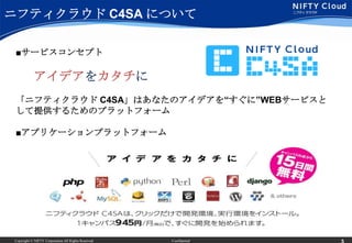 ニフティクラウド C4SA について

 ■サービスコンセプト

             アイデアをカタチに
 「ニフティクラウド C4SA」はあなたのアイデアを“すぐに”WEBサービスと
 して提供するためのプラットフォーム

 ■アプリケーションプラットフォーム




 Copyright © NIFTY Corporation All Rights Reserved.   Confidential
 