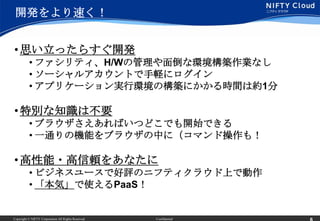 開発をより速く！


• 思い立ったらすぐ開発
          • ファシリティ、H/Wの管理や面倒な環境構築作業なし
          • ソーシャルアカウントで手軽にログイン
          • アプリケーション実行環境の構築にかかる時間は約1分

• 特別な知識は不要
          • ブラウザさえあればいつどこでも開始できる
          • 一通りの機能をブラウザの中に（コマンド操作も！

• 高性能・高信頼をあなたに
          • ビジネスユースで好評のニフティクラウド上で動作
          • 「本気」で使えるPaaS！


Copyright © NIFTY Corporation All Rights Reserved.   Confidential
 