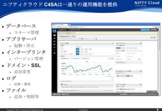 ニフティクラウド C4SAは一通りの運用機能を提供



   データベース
            スキーマ管理
   アプリサーバ
            起動・停止
   インタープリンタ
            バージョン管理
   ドメイン・SSL
            追加変更
   ログ
            記録・調査

   ファイル
            追加・削除等


    Copyright © NIFTY Corporation All Rights Reserved.   Confidential   9
 
