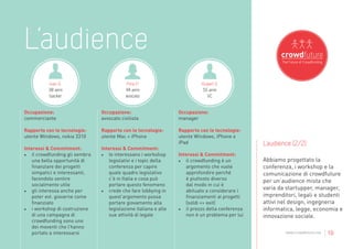 L’audience
          Ivan G.                          Pina P.                           Rupert S.
          38 anni                          44 anni                            55 anni
          backer                           avocato                              VC


Occupazione:                    Occupazione:                       Occupazione:
commerciante                    avvocato civilista                 manager

Rapporto con le tecnologie:     Rapporto con le tecnologie:        Rapporto con le tecnologie:
utente Windows, nokia 3310      utente Mac + iPhone                utente Windows, iPhone e
                                                                   iPad                            L’audience (2/2)
Interessi & Commitment:         Interessi & Commitment:
•	 il crowdfunding gli sembra   •	 le interessano i workshop       Interessi & Commitment:
    una bella opportunità di        legislativi e i topic della    •	 il crowdfunding è un         Abbiamo progettato la
    finanziare dei progetti         conferenza per capire              argomento che vuole         conferenza, i workshop e la
    simpatici e interessanti,       quale quadro legislativo           approfondire perché         comunicazione di crowdfuture
    facendolo sentire               c’è in Italia e cosa può           è piuttosto diverso         per un’audience mista che
    socialmente utile               portare questo fenomeno            dal modo in cui è
•	 gli interessa anche per      •	 crede che fare lobbying in          abituato a considerare i
                                                                                                   varia da startupper, manager,
    poter evt. giovarne come        quest’argomento possa              finanziamenti ai progetti   imprenditori, legali e studenti
    finanziato                      portare giovamento alla            (soldi => exit)             attivi nel design, ingegneria
•	 i workshop di costruzione        legislazione italiana e alle   •	 il prezzo della conferenza   informatica, legge, economia e
    di una campagna di              sue attività di legale             non è un problema per lui   innovazione sociale.
    crowdfunding sono uno
    dei moventi che l’hanno
    portato a interessarsi                                                                                 www.crowdfuture.net   | 10
 