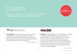 Curatori
crowdfuture - The Future of Crowdfunding è organizzato
da twintangibles di Glasgow & nois3lab di Roma.




 twintangibles è una società di consulenza e ricerca            nois3lab, All Media Agency con sede a Roma, si occupa
 aziendale che assiste organizzazioni e imprese                 principalmente di webdesign, comunicazione ed
 nell’identifcare e sfruttare opportunità e potenziale          organizzazione di eventi. L’agenzia unisce in un’unica
 offerti dalle dinamiche messe in atto dai social media,        struttura tutte le competenze professionali e gli
 al fine di generare valore e innovazione.                      strumenti necessari per poter sviluppare prodotti e
                                      www.twintangibles.co.uk   servizi efficaci, creativi e, sopratutto, sempre innovativi.
                                                                Le idee si fanno metodo con un focus particolare sul
                                                                mondo del Software Libero, visti come opportunità e
                                                                come una scelta strategica.
                                                                                                              www.nois3lab.it
                                                                                                          www.crowdfuture.net   | 11
 