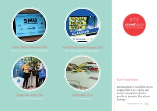 Social Media Unleashed 2011            Social Media Week Glasgow 2011
http://www.moviecom.tv/twintangibles     http://socialmediaweek.org/glasgow




                                                                              Event Experience

                                                                              twintangibles e nois3lab hanno
                                                                              organizzato e co-creato vari
                                                                              eventi con partner di alto
    Drupal Day Roma, 2011                      Codemotion 2012                profilo in passato. Qui alcuni
    http://roma2011.drupalday.it/               http://codemotion.it          esempi.
                                                                                      www.crowdfuture.net   | 12
 