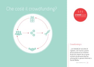 Che cos’è il crowdfunding?




                             Crowdfunding è...

                             ...un metodo di raccolta di
                             capitali, o di risorse, grazie
                             all’accumulo di un insieme
                             di piccoli importi da un gran
                             numero di persone diverse
                             utilizzando in genere Internet e
                             Social Media.
                                     www.crowdfuture.net   |3
 
