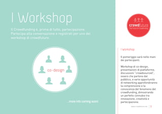I Workshop
Il Crowdfunding è, prima di tutto, partecipazione.
Partecipa alla conversazione e registrati per uno dei
workshop di crowdfuture.


                                                                 I Workshop

                                                                 Il pomeriggio sarà nelle mani
                                                                 dei partecipanti.

                                                                 Workshop di co-design,
                        co-design                                presentazioni di piattaforme,
                                                                 discussioni “crowdsourced”,
                                                                 ovvero che partono dal
                                                                 pubblico, e varie opportunità
                                                                 di networking approfondiranno
                                                                 la comprensione e la
                                                                 conoscenza del fenomeno del
                                                                 crowdfunding, dimostrando
                                                                 un perfetto connubio tra
                                                                 innovazione, creatività e
                                     ...more info coming soon!   partecipazione.
                                                                         www.crowdfuture.net   |7
 