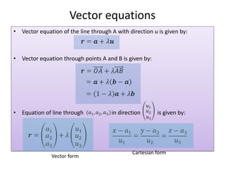 Vector equations
• Vector equation of the line through A with direction u is given by:



• Vector equation through points A and B is given by:




• Equation of line through            in direction       is given by:




                                               Cartesian form
               Vector form
 