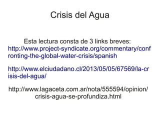 Crisis del Agua
Esta lectura consta de 3 links breves:
http://www.project-syndicate.org/commentary/conf
ronting-the-global-water-crisis/spanish
http://www.elciudadano.cl/2013/05/05/67569/la-cr
isis-del-agua/
http://www.lagaceta.com.ar/nota/555594/opinion/
crisis-agua-se-profundiza.html
 