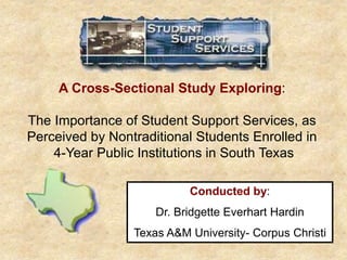 A Cross-Sectional Study Exploring:
The Importance of Student Support Services, as
Perceived by Nontraditional Students Enrolled in
4-Year Public Institutions in South Texas
Conducted by:
Dr. Bridgette Everhart Hardin
Texas A&M University- Corpus Christi
 