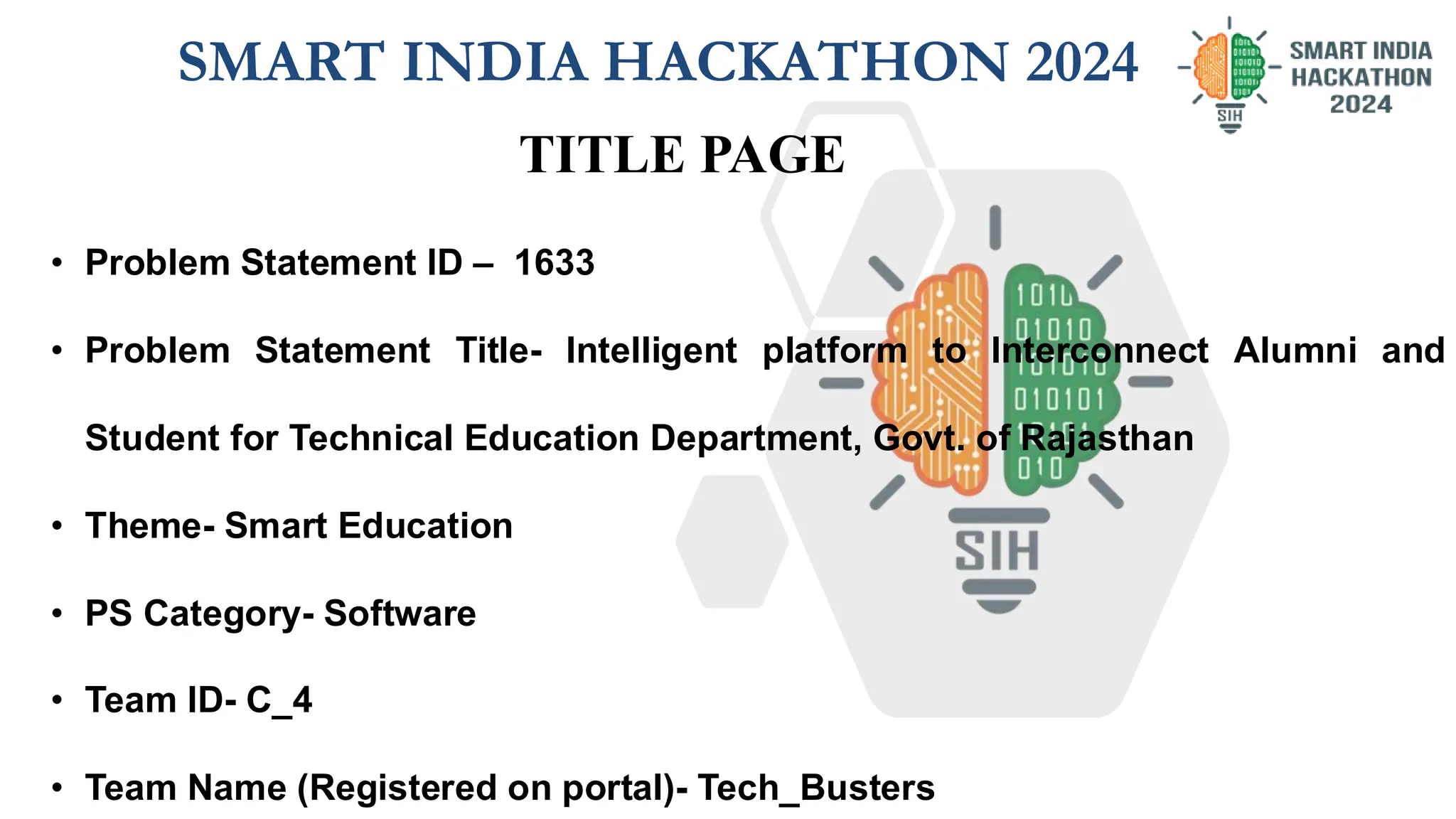SMART INDIA HACKATHON 2024
• Problem Statement ID – 1633
• Problem Statement Title- Intelligent platform to Interconnect Alumni and
Student for Technical Education Department, Govt. of Rajasthan
• Theme- Smart Education
• PS Category- Software
• Team ID- C_4
• Team Name (Registered on portal)- Tech_Busters
TITLE PAGE
 