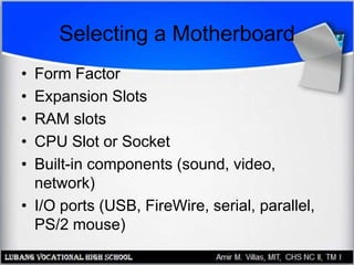 Selecting a Motherboard
• Form Factor
• Expansion Slots
• RAM slots
• CPU Slot or Socket
• Built-in components (sound, video,
network)
• I/O ports (USB, FireWire, serial, parallel,
PS/2 mouse)
 