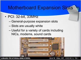 Motherboard Expansion Slots
• PCI: 32-bit, 33MHz
– General-purpose expansion slots
– Slots are usually white
– Useful for a variety of cards including
NICs, modems, sound cards
 