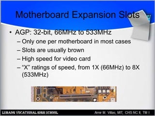 Motherboard Expansion Slots
• AGP: 32-bit, 66MHz to 533MHz
– Only one per motherboard in most cases
– Slots are usually brown
– High speed for video card
– “X” ratings of speed, from 1X (66MHz) to 8X
(533MHz)
 