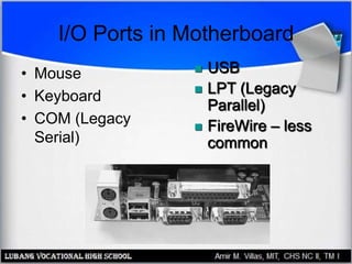 I/O Ports in Motherboard
• Mouse
• Keyboard
• COM (Legacy
Serial)
 USB
 LPT (Legacy
Parallel)
 FireWire – less
common
 
