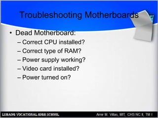 Troubleshooting Motherboards
• Dead Motherboard:
– Correct CPU installed?
– Correct type of RAM?
– Power supply working?
– Video card installed?
– Power turned on?
 