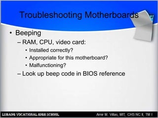 Troubleshooting Motherboards
• Beeping
– RAM, CPU, video card:
• Installed correctly?
• Appropriate for this motherboard?
• Malfunctioning?
– Look up beep code in BIOS reference
 