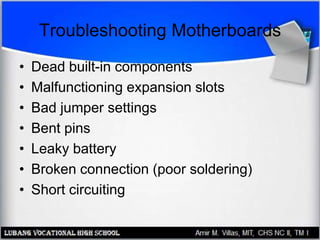 Troubleshooting Motherboards
• Dead built-in components
• Malfunctioning expansion slots
• Bad jumper settings
• Bent pins
• Leaky battery
• Broken connection (poor soldering)
• Short circuiting
 