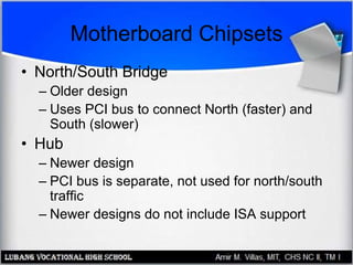 Motherboard Chipsets
• North/South Bridge
– Older design
– Uses PCI bus to connect North (faster) and
South (slower)
• Hub
– Newer design
– PCI bus is separate, not used for north/south
traffic
– Newer designs do not include ISA support
 