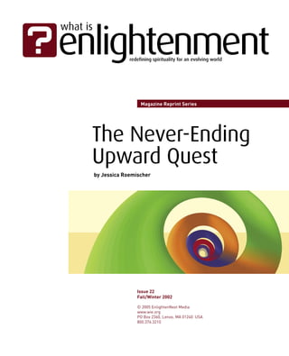 Magazine Reprint Series




The Never-Ending
Upward Quest
by Jessica Roemischer




                Issue 22
                Fall/Winter 2002

                © 2005 EnlightenNext Media
                www.wie.org
                PO Box 2360, Lenox, MA 01240 USA
                800.376.3210
 