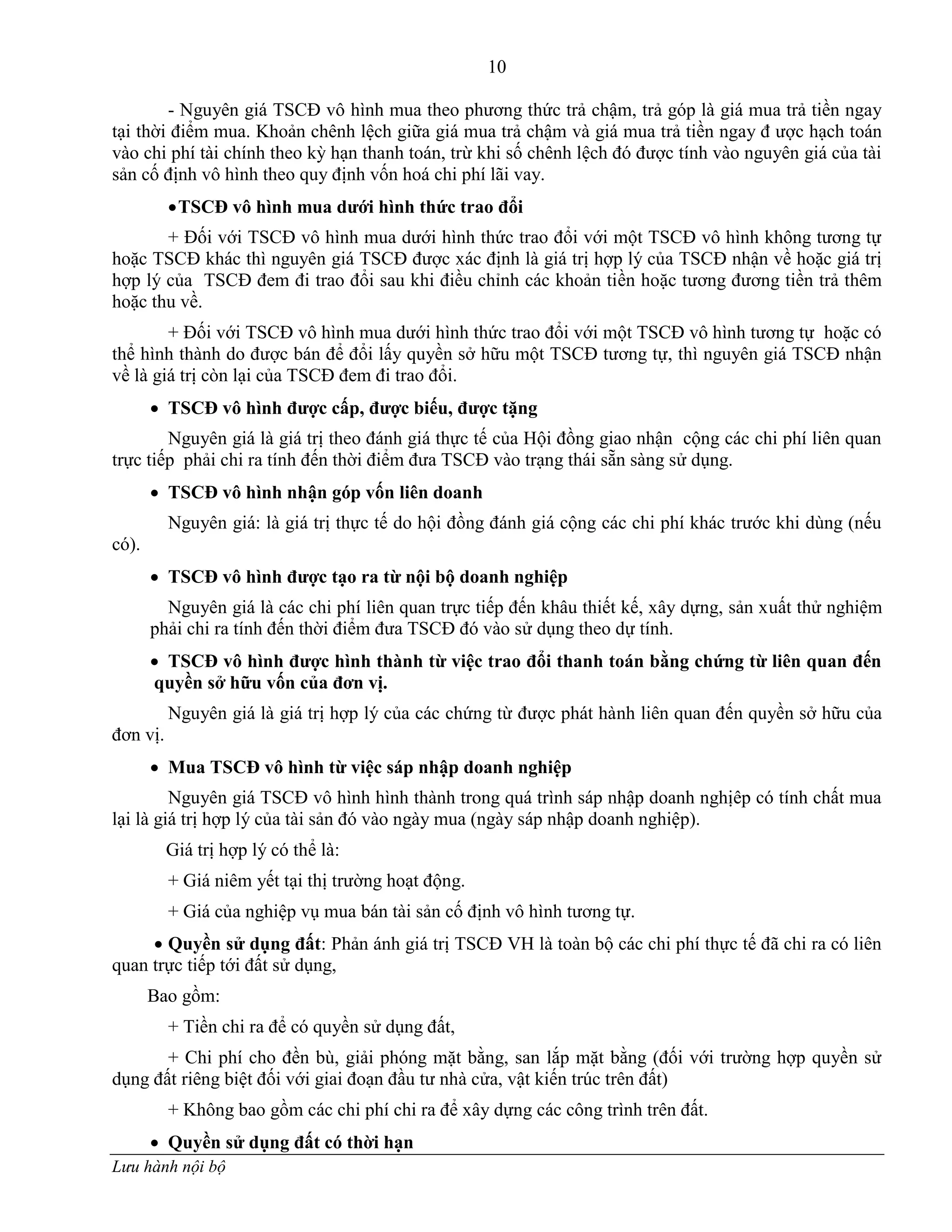 10
Lưu hành nội bộ
- Nguyên giá TSCĐ vô hình mua theo phƣơng thức trả chậm, trả góp là giá mua trả tiền ngay
tại thời điểm mua. Khoản chênh lệch giữa giá mua trả chậm và giá mua trả tiền ngay đ ƣợc hạch toán
vào chi phí tài chính theo kỳ hạn thanh toán, trừ khi số chênh lệch đó đƣợc tính vào nguyên giá của tài
sản cố định vô hình theo quy định vốn hoá chi phí lãi vay.
TSCĐ vô hình mua dƣới hình thức trao đổi
+ Đối với TSCĐ vô hình mua dƣới hình thức trao đổi với một TSCĐ vô hình không tƣơng tự
hoặc TSCĐ khác thì nguyên giá TSCĐ đƣợc xác định là giá trị hợp lý của TSCĐ nhận về hoặc giá trị
hợp lý của TSCĐ đem đi trao đổi sau khi điều chỉnh các khoản tiền hoặc tƣơng đƣơng tiền trả thêm
hoặc thu về.
+ Đối với TSCĐ vô hình mua dƣới hình thức trao đổi với một TSCĐ vô hình tƣơng tự hoặc có
thể hình thành do đƣợc bán để đổi lấy quyền sở hữu một TSCĐ tƣơng tự, thì nguyên giá TSCĐ nhận
về là giá trị còn lại của TSCĐ đem đi trao đổi.
 TSCĐ vô hình đƣợc cấp, đƣợc biếu, đƣợc tặng
Nguyên giá là giá trị theo đánh giá thực tế của Hội đồng giao nhận cộng các chi phí liên quan
trực tiếp phải chi ra tính đến thời điểm đƣa TSCĐ vào trạng thái sẵn sàng sử dụng.
 TSCĐ vô hình nhận góp vốn liên doanh
Nguyên giá: là giá trị thực tế do hội đồng đánh giá cộng các chi phí khác trƣớc khi dùng (nếu
có).
 TSCĐ vô hình đƣợc tạo ra từ nội bộ doanh nghiệp
Nguyên giá là các chi phí liên quan trực tiếp đến khâu thiết kế, xây dựng, sản xuất thử nghiệm
phải chi ra tính đến thời điểm đƣa TSCĐ đó vào sử dụng theo dự tính.
 TSCĐ vô hình đƣợc hình thành từ việc trao đổi thanh toán bằng chứng từ liên quan đến
quyền sở hữu vốn của đơn vị.
Nguyên giá là giá trị hợp lý của các chứng từ đƣợc phát hành liên quan đến quyền sở hữu của
đơn vị.
 Mua TSCĐ vô hình từ việc sáp nhập doanh nghiệp
Nguyên giá TSCĐ vô hình hình thành trong quá trình sáp nhập doanh nghịêp có tính chất mua
lại là giá trị hợp lý của tài sản đó vào ngày mua (ngày sáp nhập doanh nghiệp).
Giá trị hợp lý có thể là:
+ Giá niêm yết tại thị trƣờng hoạt động.
+ Giá của nghiệp vụ mua bán tài sản cố định vô hình tƣơng tự.
 Quyền sử dụng đất: Phản ánh giá trị TSCĐ VH là toàn bộ các chi phí thực tế đã chi ra có liên
quan trực tiếp tới đất sử dụng,
Bao gồm:
+ Tiền chi ra để có quyền sử dụng đất,
+ Chi phí cho đền bù, giải phóng mặt bằng, san lắp mặt bằng (đối với trƣờng hợp quyền sử
dụng đất riêng biệt đối với giai đoạn đầu tƣ nhà cửa, vật kiến trúc trên đất)
+ Không bao gồm các chi phí chi ra để xây dựng các công trình trên đất.
 Quyền sử dụng đất có thời hạn
 