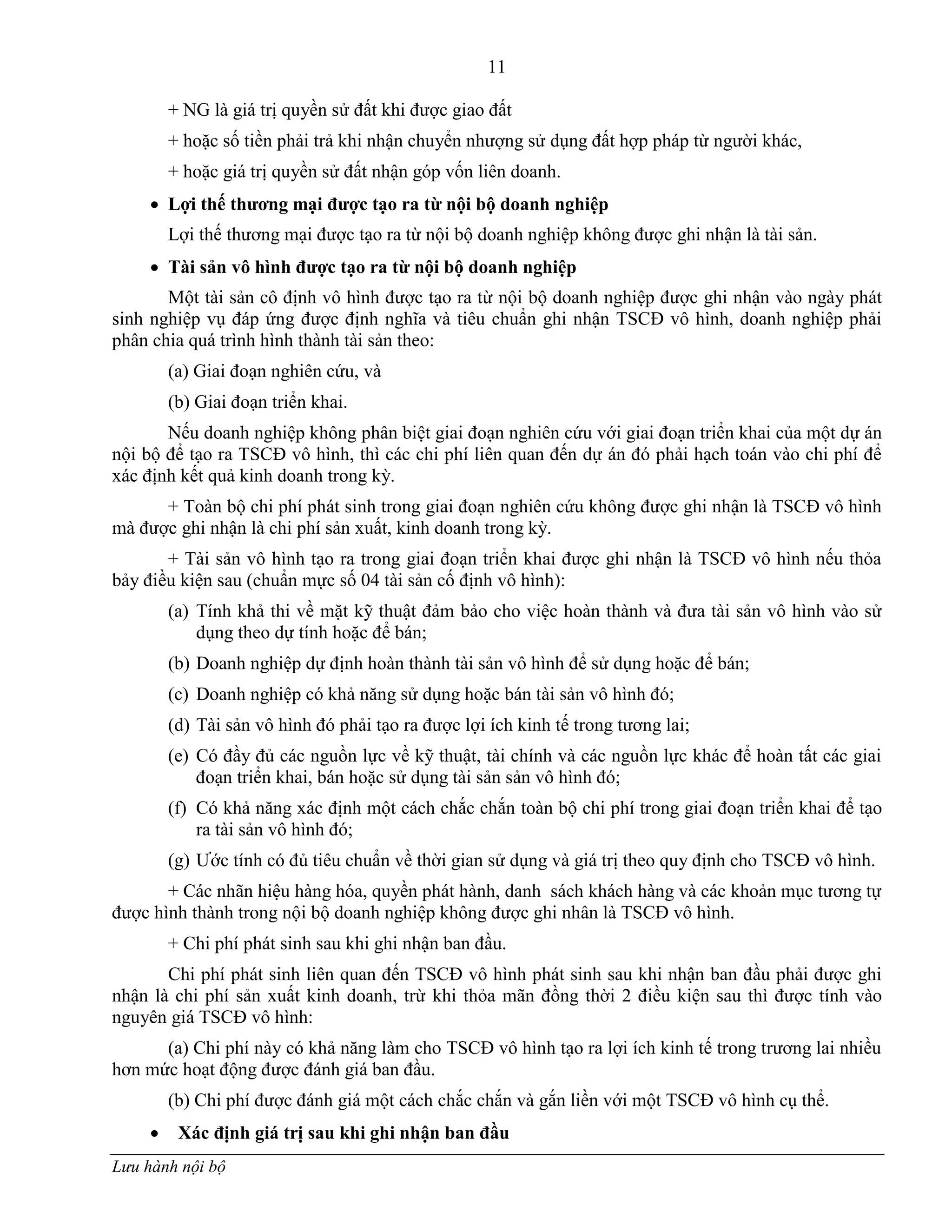11
Lưu hành nội bộ
+ NG là giá trị quyền sử đất khi đƣợc giao đất
+ hoặc số tiền phải trả khi nhận chuyển nhƣợng sử dụng đất hợp pháp từ ngƣời khác,
+ hoặc giá trị quyền sử đất nhận góp vốn liên doanh.
 Lợi thế thƣơng mại đƣợc tạo ra từ nội bộ doanh nghiệp
Lợi thế thƣơng mại đƣợc tạo ra từ nội bộ doanh nghiệp không đƣợc ghi nhận là tài sản.
 Tài sản vô hình đƣợc tạo ra từ nội bộ doanh nghiệp
Một tài sản cô định vô hình đƣợc tạo ra từ nội bộ doanh nghiệp đƣợc ghi nhận vào ngày phát
sinh nghiệp vụ đáp ứng đƣợc định nghĩa và tiêu chuẩn ghi nhận TSCĐ vô hình, doanh nghiệp phải
phân chia quá trình hình thành tài sản theo:
(a) Giai đoạn nghiên cứu, và
(b) Giai đoạn triển khai.
Nếu doanh nghiệp không phân biệt giai đoạn nghiên cứu với giai đoạn triển khai của một dự án
nội bộ để tạo ra TSCĐ vô hình, thì các chi phí liên quan đến dự án đó phải hạch toán vào chi phí để
xác định kết quả kinh doanh trong kỳ.
+ Toàn bộ chi phí phát sinh trong giai đoạn nghiên cứu không đƣợc ghi nhận là TSCĐ vô hình
mà đƣợc ghi nhận là chi phí sản xuất, kinh doanh trong kỳ.
+ Tài sản vô hình tạo ra trong giai đoạn triển khai đƣợc ghi nhận là TSCĐ vô hình nếu thỏa
bảy điều kiện sau (chuẩn mực số 04 tài sản cố định vô hình):
(a) Tính khả thi về mặt kỹ thuật đảm bảo cho việc hoàn thành và đƣa tài sản vô hình vào sử
dụng theo dự tính hoặc để bán;
(b) Doanh nghiệp dự định hoàn thành tài sản vô hình để sử dụng hoặc để bán;
(c) Doanh nghiệp có khả năng sử dụng hoặc bán tài sản vô hình đó;
(d) Tài sản vô hình đó phải tạo ra đƣợc lợi ích kinh tế trong tƣơng lai;
(e) Có đầy đủ các nguồn lực về kỹ thuật, tài chính và các nguồn lực khác để hoàn tất các giai
đoạn triển khai, bán hoặc sử dụng tài sản sản vô hình đó;
(f) Có khả năng xác định một cách chắc chắn toàn bộ chi phí trong giai đoạn triển khai để tạo
ra tài sản vô hình đó;
(g) Ƣớc tính có đủ tiêu chuẩn về thời gian sử dụng và giá trị theo quy định cho TSCĐ vô hình.
+ Các nhãn hiệu hàng hóa, quyền phát hành, danh sách khách hàng và các khoản mục tƣơng tự
đƣợc hình thành trong nội bộ doanh nghiệp không đƣợc ghi nhân là TSCĐ vô hình.
+ Chi phí phát sinh sau khi ghi nhận ban đầu.
Chi phí phát sinh liên quan đến TSCĐ vô hình phát sinh sau khi nhận ban đầu phải đƣợc ghi
nhận là chi phí sản xuất kinh doanh, trừ khi thỏa mãn đồng thời 2 điều kiện sau thì đƣợc tính vào
nguyên giá TSCĐ vô hình:
(a) Chi phí này có khả năng làm cho TSCĐ vô hình tạo ra lợi ích kinh tế trong trƣơng lai nhiều
hơn mức hoạt động đƣợc đánh giá ban đầu.
(b) Chi phí đƣợc đánh giá một cách chắc chắn và gắn liền với một TSCĐ vô hình cụ thể.
 Xác định giá trị sau khi ghi nhận ban đầu
 