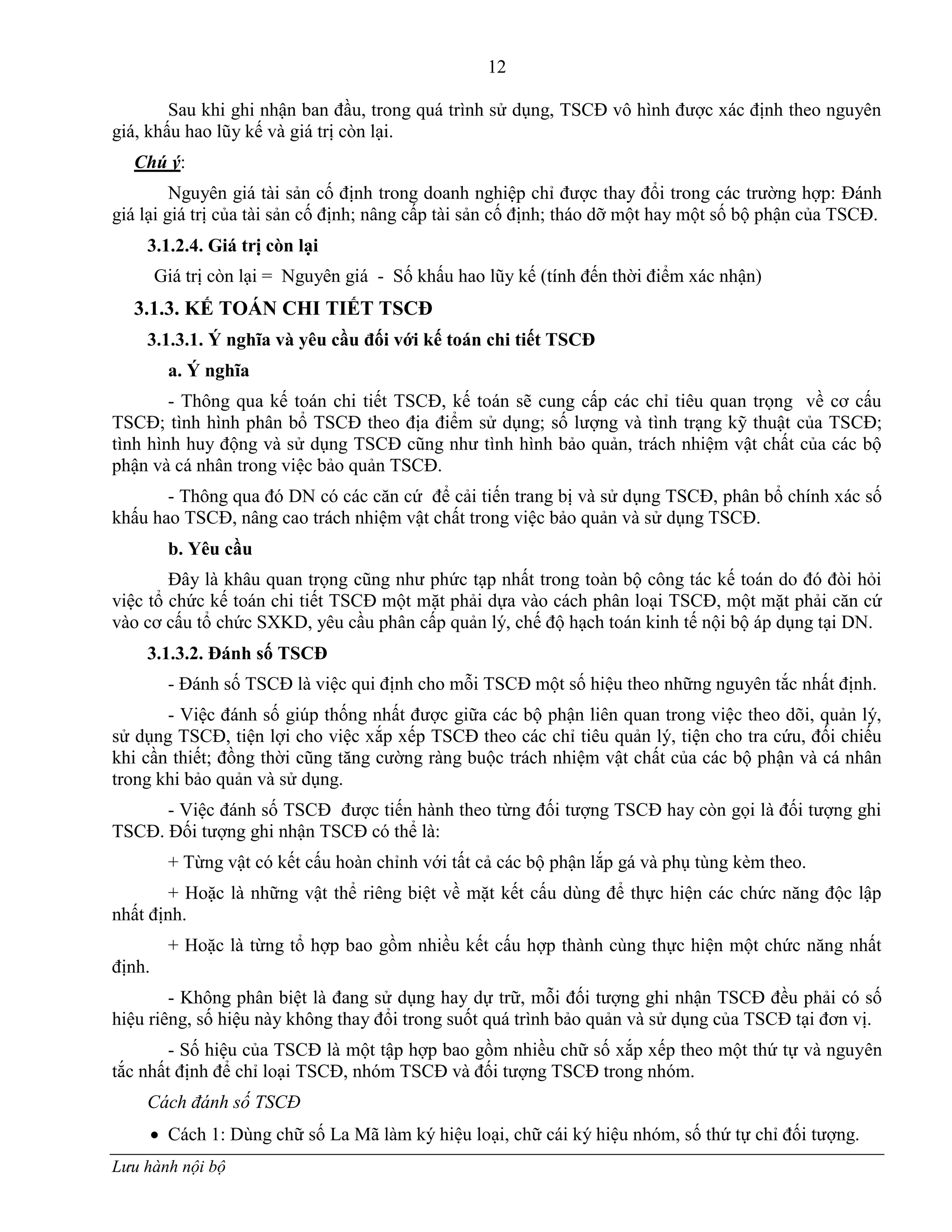 12
Lưu hành nội bộ
Sau khi ghi nhận ban đầu, trong quá trình sử dụng, TSCĐ vô hình đƣợc xác định theo nguyên
giá, khấu hao lũy kế và giá trị còn lại.
Chú ý:
Nguyên giá tài sản cố định trong doanh nghiệp chỉ đƣợc thay đổi trong các trƣờng hợp: Đánh
giá lại giá trị của tài sản cố định; nâng cấp tài sản cố định; tháo dỡ một hay một số bộ phận của TSCĐ.
3.1.2.4. Giá trị còn lại
Giá trị còn lại = Nguyên giá - Số khấu hao lũy kế (tính đến thời điểm xác nhận)
3.1.3. KẾ TOÁN CHI TIẾT TSCĐ
3.1.3.1. Ý nghĩa và yêu cầu đối với kế toán chi tiết TSCĐ
a. Ý nghĩa
- Thông qua kế toán chi tiết TSCĐ, kế toán sẽ cung cấp các chỉ tiêu quan trọng về cơ cấu
TSCĐ; tình hình phân bổ TSCĐ theo địa điểm sử dụng; số lƣợng và tình trạng kỹ thuật của TSCĐ;
tình hình huy động và sử dụng TSCĐ cũng nhƣ tình hình bảo quản, trách nhiệm vật chất của các bộ
phận và cá nhân trong việc bảo quản TSCĐ.
- Thông qua đó DN có các căn cứ để cải tiến trang bị và sử dụng TSCĐ, phân bổ chính xác số
khấu hao TSCĐ, nâng cao trách nhiệm vật chất trong việc bảo quản và sử dụng TSCĐ.
b. Yêu cầu
Đây là khâu quan trọng cũng nhƣ phức tạp nhất trong toàn bộ công tác kế toán do đó đòi hỏi
việc tổ chức kế toán chi tiết TSCĐ một mặt phải dựa vào cách phân loại TSCĐ, một mặt phải căn cứ
vào cơ cấu tổ chức SXKD, yêu cầu phân cấp quản lý, chế độ hạch toán kinh tế nội bộ áp dụng tại DN.
3.1.3.2. Đánh số TSCĐ
- Đánh số TSCĐ là việc qui định cho mỗi TSCĐ một số hiệu theo những nguyên tắc nhất định.
- Việc đánh số giúp thống nhất đƣợc giữa các bộ phận liên quan trong việc theo dõi, quản lý,
sử dụng TSCĐ, tiện lợi cho việc xắp xếp TSCĐ theo các chỉ tiêu quản lý, tiện cho tra cứu, đối chiếu
khi cần thiết; đồng thời cũng tăng cƣờng ràng buộc trách nhiệm vật chất của các bộ phận và cá nhân
trong khi bảo quản và sử dụng.
- Việc đánh số TSCĐ đƣợc tiến hành theo từng đối tƣợng TSCĐ hay còn gọi là đối tƣợng ghi
TSCĐ. Đối tƣợng ghi nhận TSCĐ có thể là:
+ Từng vật có kết cấu hoàn chỉnh với tất cả các bộ phận lắp gá và phụ tùng kèm theo.
+ Hoặc là những vật thể riêng biệt về mặt kết cấu dùng để thực hiện các chức năng độc lập
nhất định.
+ Hoặc là từng tổ hợp bao gồm nhiều kết cấu hợp thành cùng thực hiện một chức năng nhất
định.
- Không phân biệt là đang sử dụng hay dự trữ, mỗi đối tƣợng ghi nhận TSCĐ đều phải có số
hiệu riêng, số hiệu này không thay đổi trong suốt quá trình bảo quản và sử dụng của TSCĐ tại đơn vị.
- Số hiệu của TSCĐ là một tập hợp bao gồm nhiều chữ số xắp xếp theo một thứ tự và nguyên
tắc nhất định để chỉ loại TSCĐ, nhóm TSCĐ và đối tƣợng TSCĐ trong nhóm.
Cách đánh số TSCĐ
 Cách 1: Dùng chữ số La Mã làm ký hiệu loại, chữ cái ký hiệu nhóm, số thứ tự chỉ đối tƣợng.
 