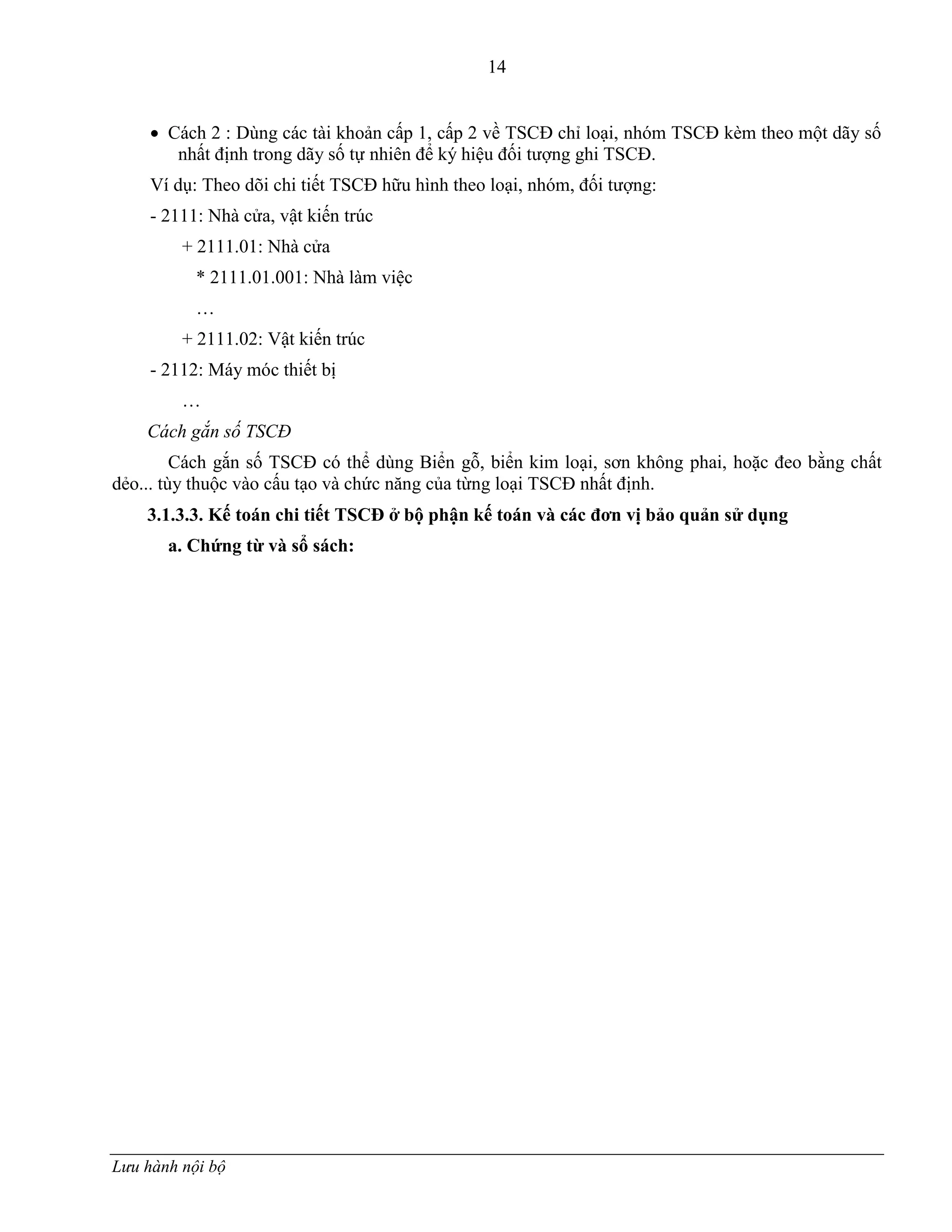 14
Lưu hành nội bộ
 Cách 2 : Dùng các tài khoản cấp 1, cấp 2 về TSCĐ chỉ loại, nhóm TSCĐ kèm theo một dãy số
nhất định trong dãy số tự nhiên để ký hiệu đối tƣợng ghi TSCĐ.
Ví dụ: Theo dõi chi tiết TSCĐ hữu hình theo loại, nhóm, đối tƣợng:
- 2111: Nhà cửa, vật kiến trúc
+ 2111.01: Nhà cửa
* 2111.01.001: Nhà làm việc
…
+ 2111.02: Vật kiến trúc
- 2112: Máy móc thiết bị
…
Cách gắn số TSCĐ
Cách gắn số TSCĐ có thể dùng Biển gỗ, biển kim loại, sơn không phai, hoặc đeo bằng chất
dẻo... tùy thuộc vào cấu tạo và chức năng của từng loại TSCĐ nhất định.
3.1.3.3. Kế toán chi tiết TSCĐ ở bộ phận kế toán và các đơn vị bảo quản sử dụng
a. Chứng từ và sổ sách:
 