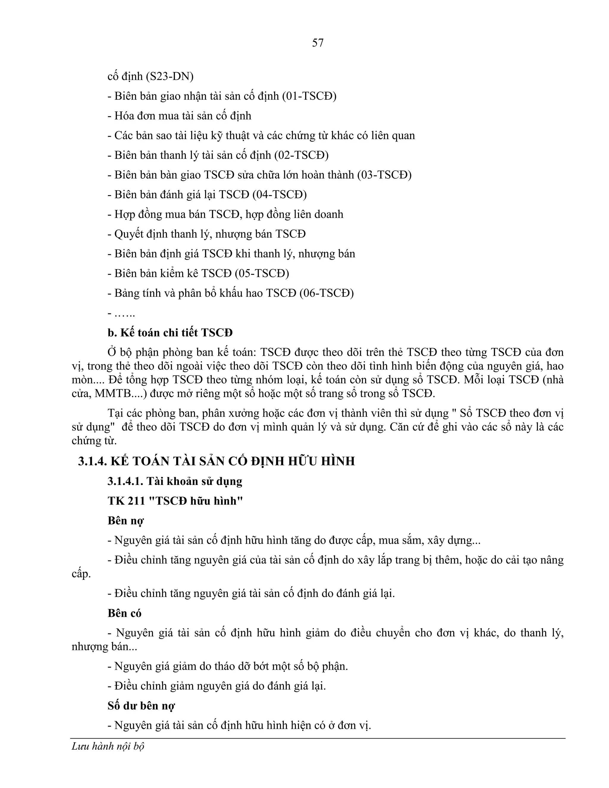 57
Lưu hành nội bộ
cố định (S23-DN)
- Biên bản giao nhận tài sản cố định (01-TSCĐ)
- Hóa đơn mua tài sản cố định
- Các bản sao tài liệu kỹ thuật và các chứng từ khác có liên quan
- Biên bản thanh lý tài sản cố định (02-TSCĐ)
- Biên bản bàn giao TSCĐ sửa chữa lớn hoàn thành (03-TSCĐ)
- Biên bản đánh giá lại TSCĐ (04-TSCĐ)
- Hợp đồng mua bán TSCĐ, hợp đồng liên doanh
- Quyết định thanh lý, nhƣợng bán TSCĐ
- Biên bản định giá TSCĐ khi thanh lý, nhƣợng bán
- Biên bản kiểm kê TSCĐ (05-TSCĐ)
- Bảng tính và phân bổ khấu hao TSCĐ (06-TSCĐ)
- .…..
b. Kế toán chi tiết TSCĐ
Ở bộ phận phòng ban kế toán: TSCĐ đƣợc theo dõi trên thẻ TSCĐ theo từng TSCĐ của đơn
vị, trong thẻ theo dõi ngoài việc theo dõi TSCĐ còn theo dõi tình hình biến động của nguyên giá, hao
mòn.... Để tổng hợp TSCĐ theo từng nhóm loại, kế toán còn sử dụng sổ TSCĐ. Mỗi loại TSCĐ (nhà
cửa, MMTB....) đƣợc mở riêng một sổ hoặc một số trang sổ trong sổ TSCĐ.
Tại các phòng ban, phân xƣởng hoặc các đơn vị thành viên thì sử dụng " Sổ TSCĐ theo đơn vị
sử dụng" để theo dõi TSCĐ do đơn vị mình quản lý và sử dụng. Căn cứ để ghi vào các sổ này là các
chứng từ.
3.1.4. KẾ TOÁN TÀI SẢN CỐ ĐỊNH HỮU HÌNH
3.1.4.1. Tài khoản sử dụng
TK 211 "TSCĐ hữu hình"
Bên nợ
- Nguyên giá tài sản cố định hữu hình tăng do đƣợc cấp, mua sắm, xây dựng...
- Điều chỉnh tăng nguyên giá của tài sản cố định do xây lắp trang bị thêm, hoặc do cải tạo nâng
cấp.
- Điều chỉnh tăng nguyên giá tài sản cố định do đánh giá lại.
Bên có
- Nguyên giá tài sản cố định hữu hình giảm do điều chuyển cho đơn vị khác, do thanh lý,
nhƣợng bán...
- Nguyên giá giảm do tháo dỡ bớt một số bộ phận.
- Điều chỉnh giảm nguyên giá do đánh giá lại.
Số dƣ bên nợ
- Nguyên giá tài sản cố định hữu hình hiện có ở đơn vị.
 