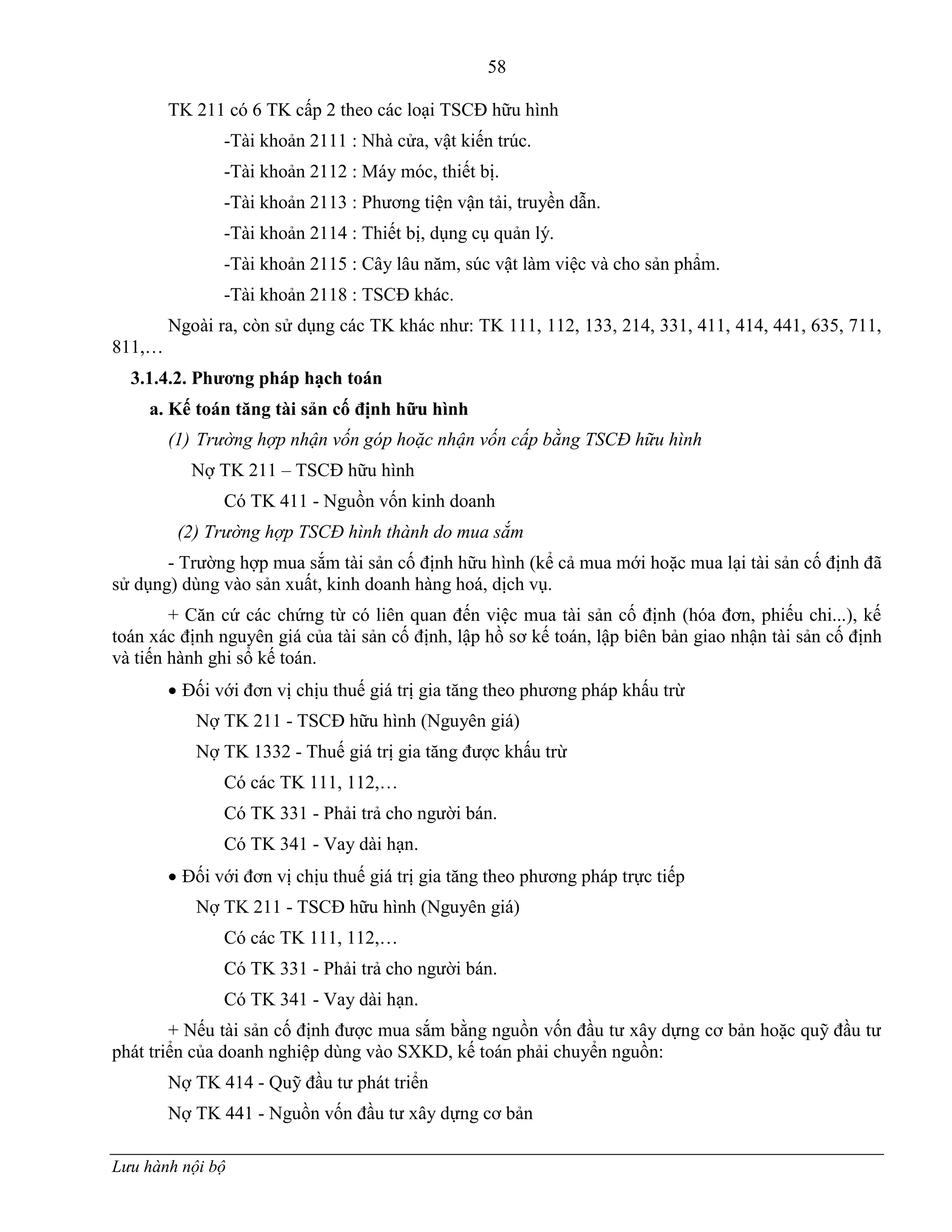 58
Lưu hành nội bộ
TK 211 có 6 TK cấp 2 theo các loại TSCĐ hữu hình
-Tài khoản 2111 : Nhà cửa, vật kiến trúc.
-Tài khoản 2112 : Máy móc, thiết bị.
-Tài khoản 2113 : Phƣơng tiện vận tải, truyền dẫn.
-Tài khoản 2114 : Thiết bị, dụng cụ quản lý.
-Tài khoản 2115 : Cây lâu năm, súc vật làm việc và cho sản phẩm.
-Tài khoản 2118 : TSCĐ khác.
Ngoài ra, còn sử dụng các TK khác nhƣ: TK 111, 112, 133, 214, 331, 411, 414, 441, 635, 711,
811,…
3.1.4.2. Phƣơng pháp hạch toán
a. Kế toán tăng tài sản cố định hữu hình
(1) Trường hợp nhận vốn góp hoặc nhận vốn cấp bằng TSCĐ hữu hình
Nợ TK 211 – TSCĐ hữu hình
Có TK 411 - Nguồn vốn kinh doanh
(2) Trường hợp TSCĐ hình thành do mua sắm
- Trƣờng hợp mua sắm tài sản cố định hữu hình (kể cả mua mới hoặc mua lại tài sản cố định đã
sử dụng) dùng vào sản xuất, kinh doanh hàng hoá, dịch vụ.
+ Căn cứ các chứng từ có liên quan đến việc mua tài sản cố định (hóa đơn, phiếu chi...), kế
toán xác định nguyên giá của tài sản cố định, lập hồ sơ kế toán, lập biên bản giao nhận tài sản cố định
và tiến hành ghi sổ kế toán.
 Đối với đơn vị chịu thuế giá trị gia tăng theo phƣơng pháp khấu trừ
Nợ TK 211 - TSCĐ hữu hình (Nguyên giá)
Nợ TK 1332 - Thuế giá trị gia tăng đƣợc khấu trừ
Có các TK 111, 112,…
Có TK 331 - Phải trả cho ngƣời bán.
Có TK 341 - Vay dài hạn.
 Đối với đơn vị chịu thuế giá trị gia tăng theo phƣơng pháp trực tiếp
Nợ TK 211 - TSCĐ hữu hình (Nguyên giá)
Có các TK 111, 112,…
Có TK 331 - Phải trả cho ngƣời bán.
Có TK 341 - Vay dài hạn.
+ Nếu tài sản cố định đƣợc mua sắm bằng nguồn vốn đầu tƣ xây dựng cơ bản hoặc quỹ đầu tƣ
phát triển của doanh nghiệp dùng vào SXKD, kế toán phải chuyển nguồn:
Nợ TK 414 - Quỹ đầu tƣ phát triển
Nợ TK 441 - Nguồn vốn đầu tƣ xây dựng cơ bản
 