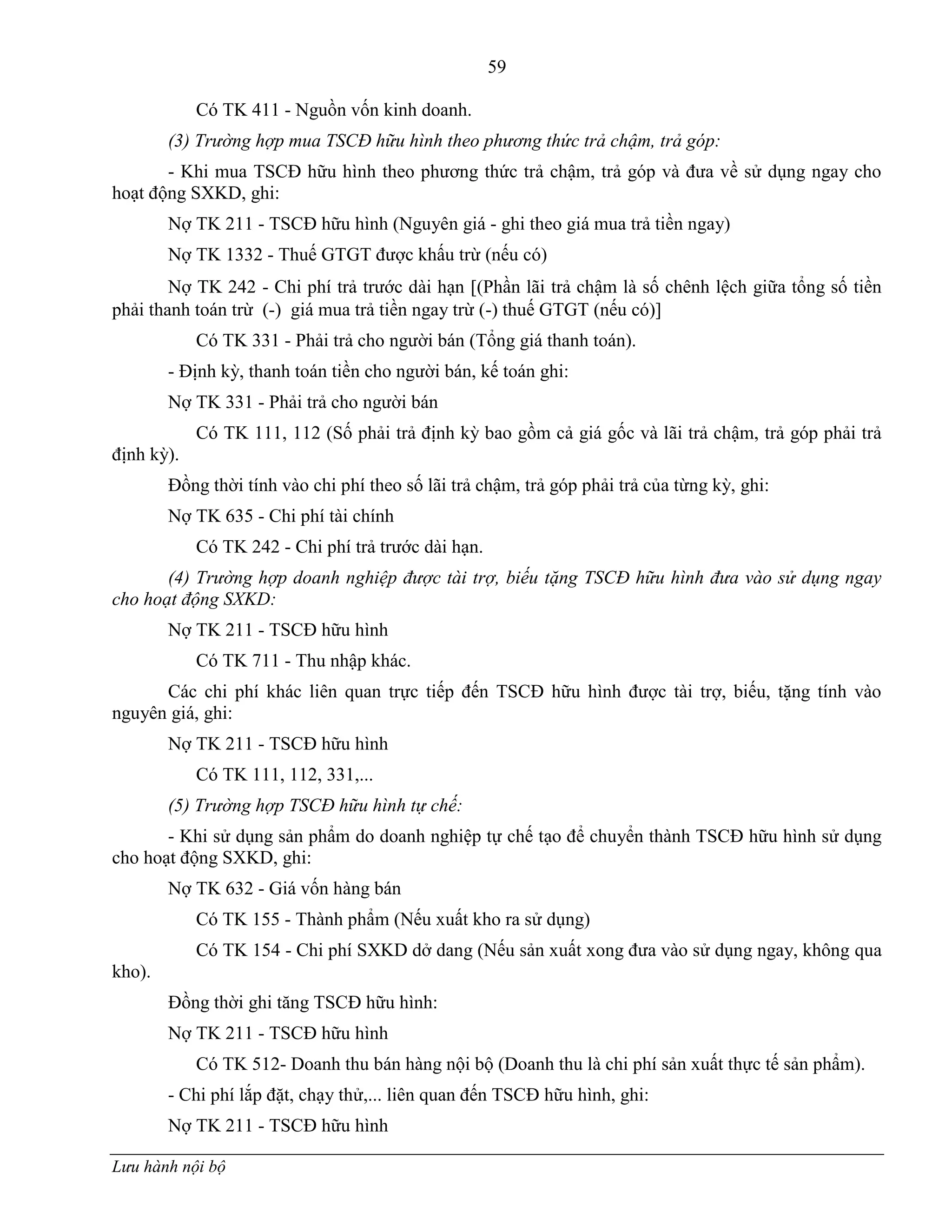 59
Lưu hành nội bộ
Có TK 411 - Nguồn vốn kinh doanh.
(3) Trường hợp mua TSCĐ hữu hình theo phương thức trả chậm, trả góp:
- Khi mua TSCĐ hữu hình theo phƣơng thức trả chậm, trả góp và đƣa về sử dụng ngay cho
hoạt động SXKD, ghi:
Nợ TK 211 - TSCĐ hữu hình (Nguyên giá - ghi theo giá mua trả tiền ngay)
Nợ TK 1332 - Thuế GTGT đƣợc khấu trừ (nếu có)
Nợ TK 242 - Chi phí trả trƣớc dài hạn (Phần lãi trả chậm là số chênh lệch giữa tổng số tiền
phải thanh toán trừ (-) giá mua trả tiền ngay trừ (-) thuế GTGT (nếu có)
Có TK 331 - Phải trả cho ngƣời bán (Tổng giá thanh toán).
- Định kỳ, thanh toán tiền cho ngƣời bán, kế toán ghi:
Nợ TK 331 - Phải trả cho ngƣời bán
Có TK 111, 112 (Số phải trả định kỳ bao gồm cả giá gốc và lãi trả chậm, trả góp phải trả
định kỳ).
Đồng thời tính vào chi phí theo số lãi trả chậm, trả góp phải trả của từng kỳ, ghi:
Nợ TK 635 - Chi phí tài chính
Có TK 242 - Chi phí trả trƣớc dài hạn.
(4) Trường hợp doanh nghiệp được tài trợ, biếu tặng TSCĐ hữu hình đưa vào sử dụng ngay
cho hoạt động SXKD:
Nợ TK 211 - TSCĐ hữu hình
Có TK 711 - Thu nhập khác.
Các chi phí khác liên quan trực tiếp đến TSCĐ hữu hình đƣợc tài trợ, biếu, tặng tính vào
nguyên giá, ghi:
Nợ TK 211 - TSCĐ hữu hình
Có TK 111, 112, 331,...
(5) Trường hợp TSCĐ hữu hình tự chế:
- Khi sử dụng sản phẩm do doanh nghiệp tự chế tạo để chuyển thành TSCĐ hữu hình sử dụng
cho hoạt động SXKD, ghi:
Nợ TK 632 - Giá vốn hàng bán
Có TK 155 - Thành phẩm (Nếu xuất kho ra sử dụng)
Có TK 154 - Chi phí SXKD dở dang (Nếu sản xuất xong đƣa vào sử dụng ngay, không qua
kho).
Đồng thời ghi tăng TSCĐ hữu hình:
Nợ TK 211 - TSCĐ hữu hình
Có TK 512- Doanh thu bán hàng nội bộ (Doanh thu là chi phí sản xuất thực tế sản phẩm).
- Chi phí lắp đặt, chạy thử,... liên quan đến TSCĐ hữu hình, ghi:
Nợ TK 211 - TSCĐ hữu hình
 