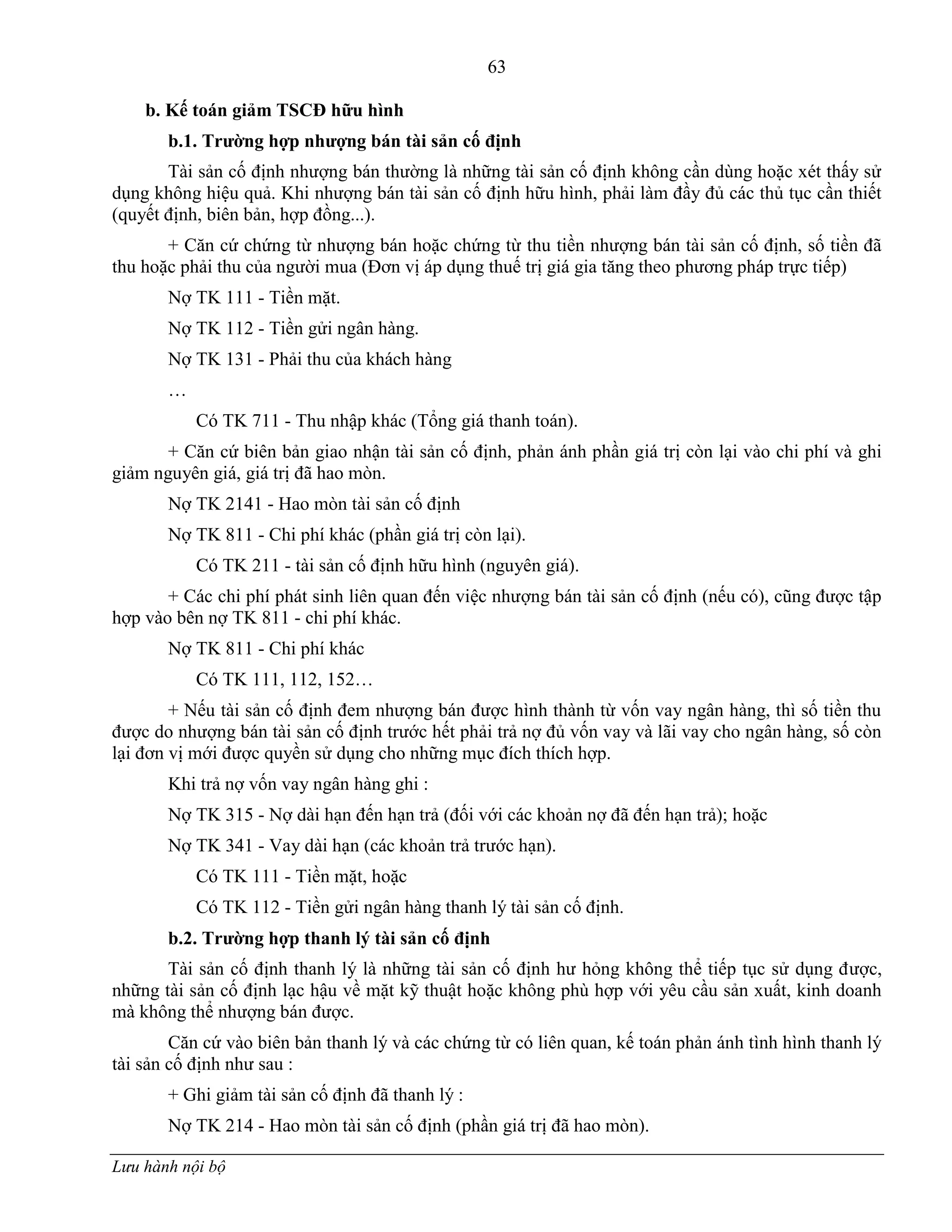 63
Lưu hành nội bộ
b. Kế toán giảm TSCĐ hữu hình
b.1. Trƣờng hợp nhƣợng bán tài sản cố định
Tài sản cố định nhƣợng bán thƣờng là những tài sản cố định không cần dùng hoặc xét thấy sử
dụng không hiệu quả. Khi nhƣợng bán tài sản cố định hữu hình, phải làm đầy đủ các thủ tục cần thiết
(quyết định, biên bản, hợp đồng...).
+ Căn cứ chứng từ nhƣợng bán hoặc chứng từ thu tiền nhƣợng bán tài sản cố định, số tiền đã
thu hoặc phải thu của ngƣời mua (Đơn vị áp dụng thuế trị giá gia tăng theo phƣơng pháp trực tiếp)
Nợ TK 111 - Tiền mặt.
Nợ TK 112 - Tiền gửi ngân hàng.
Nợ TK 131 - Phải thu của khách hàng
…
Có TK 711 - Thu nhập khác (Tổng giá thanh toán).
+ Căn cứ biên bản giao nhận tài sản cố định, phản ánh phần giá trị còn lại vào chi phí và ghi
giảm nguyên giá, giá trị đã hao mòn.
Nợ TK 2141 - Hao mòn tài sản cố định
Nợ TK 811 - Chi phí khác (phần giá trị còn lại).
Có TK 211 - tài sản cố định hữu hình (nguyên giá).
+ Các chi phí phát sinh liên quan đến việc nhƣợng bán tài sản cố định (nếu có), cũng đƣợc tập
hợp vào bên nợ TK 811 - chi phí khác.
Nợ TK 811 - Chi phí khác
Có TK 111, 112, 152…
+ Nếu tài sản cố định đem nhƣợng bán đƣợc hình thành từ vốn vay ngân hàng, thì số tiền thu
đƣợc do nhƣợng bán tài sản cố định trƣớc hết phải trả nợ đủ vốn vay và lãi vay cho ngân hàng, số còn
lại đơn vị mới đƣợc quyền sử dụng cho những mục đích thích hợp.
Khi trả nợ vốn vay ngân hàng ghi :
Nợ TK 315 - Nợ dài hạn đến hạn trả (đối với các khoản nợ đã đến hạn trả); hoặc
Nợ TK 341 - Vay dài hạn (các khoản trả trƣớc hạn).
Có TK 111 - Tiền mặt, hoặc
Có TK 112 - Tiền gửi ngân hàng thanh lý tài sản cố định.
b.2. Trƣờng hợp thanh lý tài sản cố định
Tài sản cố định thanh lý là những tài sản cố định hƣ hỏng không thể tiếp tục sử dụng đƣợc,
những tài sản cố định lạc hậu về mặt kỹ thuật hoặc không phù hợp với yêu cầu sản xuất, kinh doanh
mà không thể nhƣợng bán đƣợc.
Căn cứ vào biên bản thanh lý và các chứng từ có liên quan, kế toán phản ánh tình hình thanh lý
tài sản cố định nhƣ sau :
+ Ghi giảm tài sản cố định đã thanh lý :
Nợ TK 214 - Hao mòn tài sản cố định (phần giá trị đã hao mòn).
 