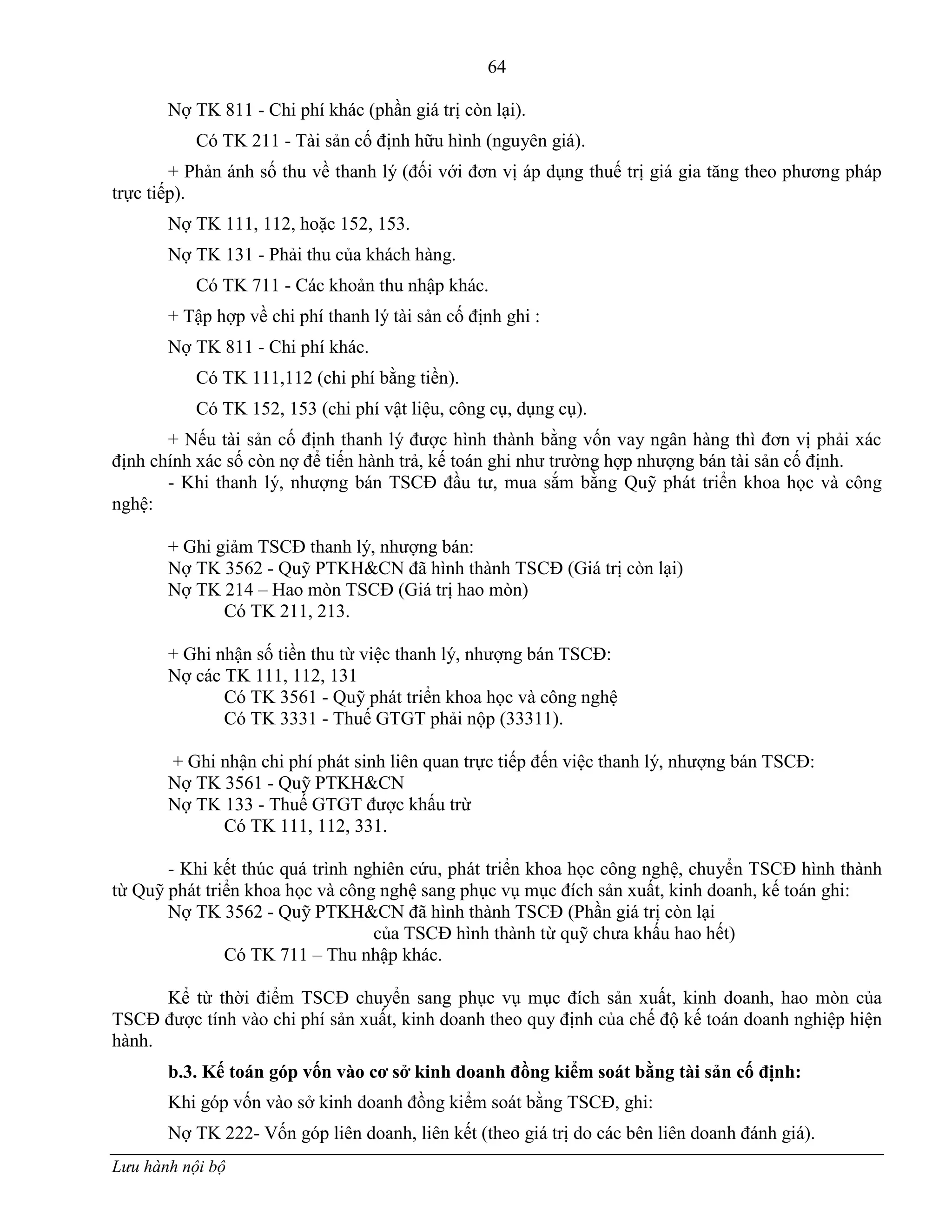 64
Lưu hành nội bộ
Nợ TK 811 - Chi phí khác (phần giá trị còn lại).
Có TK 211 - Tài sản cố định hữu hình (nguyên giá).
+ Phản ánh số thu về thanh lý (đối với đơn vị áp dụng thuế trị giá gia tăng theo phƣơng pháp
trực tiếp).
Nợ TK 111, 112, hoặc 152, 153.
Nợ TK 131 - Phải thu của khách hàng.
Có TK 711 - Các khoản thu nhập khác.
+ Tập hợp về chi phí thanh lý tài sản cố định ghi :
Nợ TK 811 - Chi phí khác.
Có TK 111,112 (chi phí bằng tiền).
Có TK 152, 153 (chi phí vật liệu, công cụ, dụng cụ).
+ Nếu tài sản cố định thanh lý đƣợc hình thành bằng vốn vay ngân hàng thì đơn vị phải xác
định chính xác số còn nợ để tiến hành trả, kế toán ghi nhƣ trƣờng hợp nhƣợng bán tài sản cố định.
- Khi thanh lý, nhƣợng bán TSCĐ đầu tƣ, mua sắm bằng Quỹ phát triển khoa học và công
nghệ:
+ Ghi giảm TSCĐ thanh lý, nhƣợng bán:
Nợ TK 3562 - Quỹ PTKH&CN đã hình thành TSCĐ (Giá trị còn lại)
Nợ TK 214 – Hao mòn TSCĐ (Giá trị hao mòn)
Có TK 211, 213.
+ Ghi nhận số tiền thu từ việc thanh lý, nhƣợng bán TSCĐ:
Nợ các TK 111, 112, 131
Có TK 3561 - Quỹ phát triển khoa học và công nghệ
Có TK 3331 - Thuế GTGT phải nộp (33311).
+ Ghi nhận chi phí phát sinh liên quan trực tiếp đến việc thanh lý, nhƣợng bán TSCĐ:
Nợ TK 3561 - Quỹ PTKH&CN
Nợ TK 133 - Thuế GTGT đƣợc khấu trừ
Có TK 111, 112, 331.
- Khi kết thúc quá trình nghiên cứu, phát triển khoa học công nghệ, chuyển TSCĐ hình thành
từ Quỹ phát triển khoa học và công nghệ sang phục vụ mục đích sản xuất, kinh doanh, kế toán ghi:
Nợ TK 3562 - Quỹ PTKH&CN đã hình thành TSCĐ (Phần giá trị còn lại
của TSCĐ hình thành từ quỹ chƣa khấu hao hết)
Có TK 711 – Thu nhập khác.
Kể từ thời điểm TSCĐ chuyển sang phục vụ mục đích sản xuất, kinh doanh, hao mòn của
TSCĐ đƣợc tính vào chi phí sản xuất, kinh doanh theo quy định của chế độ kế toán doanh nghiệp hiện
hành.
b.3. Kế toán góp vốn vào cơ sở kinh doanh đồng kiểm soát bằng tài sản cố định:
Khi góp vốn vào sở kinh doanh đồng kiểm soát bằng TSCĐ, ghi:
Nợ TK 222- Vốn góp liên doanh, liên kết (theo giá trị do các bên liên doanh đánh giá).
 